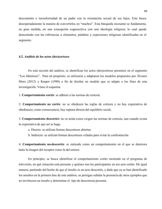 99
descontento e inconformidad de un padre con la orientación sexual de sus hijos. Este busca
desesperadamente la manera de convertirlos en “machos”. Esta búsqueda incesante se fundamenta,
en gran medida, en una concepción cognoscitiva con una ideología religiosa; lo cual queda
demostrado con las referencias a elementos, palabras y expresiones religiosas identificadas en el
segmento.
4.2. Análisis de los actos (des)corteses
En esta sección del análisis, se identifican los actos (des)corteses presentes en el segmento
“Los fabulosos”. Para tal propósito, se utilizaron y adaptaron los modelos propuestos por Álvarez
Muro (2012) y Kasper (1990) a fin de diseñar un modelo que se adapte a los fines de esta
investigación. Véase el esquema:
1. Comportamiento cortés: se adhiere a las normas de cortesía
2. Comportamiento no cortés: no se obedecen las reglas de cortesía y no hay expectativa de
obediencia; como consecuencia, hay ruptura directa del equilibrio social,
3. Comportamiento descortés: no se actúa como exigen las normas de cortesía, aun cuando exista
la expectativa de que así se haga.
a. Directo: se utilizan formas descorteses abiertas
b. Indirecto: se utilizan formas descorteses veladas para evitar la confrontación
4. Comportamiento no-descortés: se entiende como un comportamiento en el que se deteriora
tanto la imagen del receptor como la del emisor.
En principio, se busca identificar el comportamiento cortés mostrado en el programa de
televisión, en qué situación está presente y quiénes son los participantes en ese acto cortés. De igual
manera, partiendo del hecho de que el insulto es un acto descortés, y dado que ya se han identificado
los insultos en la primera fase de este análisis, se persigue señalar la presencia de otros ejemplos que
no involucren un insulto y determinar el tipo de descortesía presente.
 