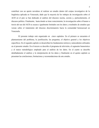 2
contribuir con un aporte novedoso al realizar un estudio dentro del corpus investigativo de la
lingüística aplicada en Venezuela, dado que la mayoría de los trabajos de investigación sobre el
ACD en el país se han dedicado al análisis del discurso racista, sexista y, particularmente, al
discurso político. Finalmente, hasta donde se tiene conocimiento, la investigación sobre el humor a
través del uso del ACD es escasa e igualmente limitados son los datos y resultados de estudios que
versan sobre el tratamiento del discurso discriminatorio hacia la comunidad homosexual en
Venezuela.
El presente trabajo está organizado en cinco capítulos. En el primero se encuentra el
planteamiento del problema, la justificación, las preguntas, el objetivo general y los objetivos
específicos. En el segundo capítulo se desarrollan los fundamentos teóricos y antecedentes utilizados
en el presente estudio. En el tercero se describe el programa de televisión, el segmento humorístico
y el marco metodológico empleado para el análisis de los datos. En el cuarto se describe
detalladamente el análisis y la interpretación de los datos y finalmente en el quinto capítulo se
presentan las conclusiones, limitaciones y recomendaciones de este estudio.
 