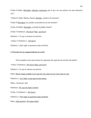 101
(Video 6) Padre: Disculpen, señoritas, aeromozas, por lo que veo esos pilotos son unos demonios
¿no?
(Video 8) Padre: Buenas, buenas, disculpe, ¿usted es el comisario?
(Video 9) Disculpen, eh ¿ustedes son profesores de este instituto?
(Video 10) Padre: Disculpen, ¿escuché la palabra macho?
(Video 7) Fabulosos: ¡Por favor! Papi, ¡por favor!
Fabuloso 1: Ve que te tenemos un notición.
(Video 11) Fabuloso 1: ¡Por favor!
Fabuloso 2: ¡Hey! papi, te queremos echar un brollo.
2. Presencia de un comportamiento no cortés
Estos ejemplos sirven para ilustrar los siguientes dos aspectos de esta fase del análisis.
(Video 7) Fabulosos: ¡Por favor! Papi, ¡por favor!
Fabuloso 1: Ve que te tenemos un notición.
Padre: Miren, tengan cuidado con lo que me van a decir no me vaya a dar un yeyo
Fabuloso 2: ¡Ay!, Papi, ve que aquí no hay tarima.
Padre: ¿Tarima pa’ qué?
Fabulosos: ¡Pa’ que me dejéis el show!
(Video 11) Fabuloso 1: ¡Por favor!
Fabuloso 2: ¡Hey! papi, te queremos echar un brollo.
Padre: ¿Qué quieren? ¡No tengo reales!
 