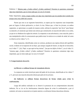 102
Fabuloso 1: Miarma papi, ¿Cuáles cobres? ¿Cuáles cambures? Nosotros te queremos comunicar
algo muy importante, que no tiene nada que ver con el vil metal.
Padre: Importante, miren, tengan cuidao con algo muy importante que me puedan decir ustedes dos
porque estoy muy débil del corazón.
Puesto que este es un segmento humorístico, se espera que las respuestas sean inesperadas
para así lograr el efecto perlocutivo, es decir, la risa. Nótese que, si bien los jóvenes, en ambos
segmentos, se aproximan a su padre de manera cortés, utilizan la expresión “por favor” para llamar
su atención y le anuncian que tienen una noticia que comunicarle, la reacción del señor es no cortés,
ya que no se obedecen las reglas de cortesía. La respuesta es una advertencia y una coacción, junto a
una manipulación sobre la consecuencia que podría tener la noticia en su estado de salud, tal como
se observa en los videos 7 y 11.
Estas respuestas, identificadas como no corteses, producen una ruptura directa del equilibrio
social, evidente en la respuesta de sus hijos, que aunque cargada de humor, no deja de ser descortés;
en el video 7: “¡Ay!, Papi, ve que aquí no hay tarima”, “pa que me dejéis el show” y en el video 11:
“miarma papi, ¿Cuáles cobres? ¿Cuáles cambures? Nosotros te queremos comunicar algo muy
importante, que no tiene nada que ver con el vil metal”.
3. Comportamiento descortés
(a) Directo: se utilizan formas de tratamiento directo
La respuesta no cortés inicial por parte del padre de los jóvenes, identificada en los videos 7
y 11, provocó una reacción descortés directa por parte de los jóvenes.
(b) Indirecto: se utilizan formas descorteses de forma velada para evitar la
confrontación.
Luego del análisis realizado no se observó la presencia de un comportamiento descortés
indirecto. No se vio en los interlocutores intención alguna de evitar la confrontación y por el
contrario, tal como se mencionó en el punto anterior, se utilizaron formas descorteses directas.
 