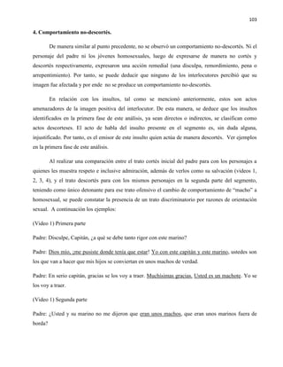 103
4. Comportamiento no-descortés.
De manera similar al punto precedente, no se observó un comportamiento no-descortés. Ni el
personaje del padre ni los jóvenes homosexuales, luego de expresarse de manera no cortés y
descortés respectivamente, expresaron una acción remedial (una disculpa, remordimiento, pena o
arrepentimiento). Por tanto, se puede deducir que ninguno de los interlocutores percibió que su
imagen fue afectada y por ende no se produce un comportamiento no-descortés.
En relación con los insultos, tal como se mencionó anteriormente, estos son actos
amenazadores de la imagen positiva del interlocutor. De esta manera, se deduce que los insultos
identificados en la primera fase de este análisis, ya sean directos o indirectos, se clasifican como
actos descorteses. El acto de habla del insulto presente en el segmento es, sin duda alguna,
injustificado. Por tanto, es el emisor de este insulto quien actúa de manera descortés. Ver ejemplos
en la primera fase de este análisis.
Al realizar una comparación entre el trato cortés inicial del padre para con los personajes a
quienes les muestra respeto e inclusive admiración, además de verlos como su salvación (videos 1,
2, 3, 4), y el trato descortés para con los mismos personajes en la segunda parte del segmento,
teniendo como único detonante para ese trato ofensivo el cambio de comportamiento de “macho” a
homosexual, se puede constatar la presencia de un trato discriminatorio por razones de orientación
sexual. A continuación los ejemplos:
(Video 1) Primera parte
Padre: Disculpe, Capitán, ¿a qué se debe tanto rigor con este marino?
Padre: Dios mío, ¡me pusiste donde tenía que estar! Yo con este capitán y este marino, ustedes son
los que van a hacer que mis hijos se conviertan en unos machos de verdad.
Padre: En serio capitán, gracias se los voy a traer. Muchísimas gracias. Usted es un machote. Yo se
los voy a traer.
(Video 1) Segunda parte
Padre: ¿Usted y su marino no me dijeron que eran unos machos, que eran unos marinos fuera de
borda?
 