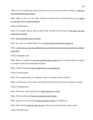104
Padre: No, no lo puedo creer, hace media hora estos dos eran unos marinos machotes y ahora son
unos mamarrachos de agua dulce.
Padre: Miren, yo les voy a decir algo. Ustedes se pondrán hundir al fondo del mar; pero sí siguen
con esa vida, van a ir a parar al infierno.
(Video 2) Primera parte
Padre: Ve, disculpe señorita, pero no pude evitar escuchar la conversación. Esos tipos son unos
machos bien valientes.
Padre: Esos son los tipos que yo necesito.
Padre: No, yo no soy expedicionario. Es que mis dos hijos necesitan unos machos así.
Padre: ¿Usted cree que esos dos expedicionarios conviertan a mis hijos en unos machos así valientes
como ellos?
(Video 2) Segunda parte
Padre: Bueno, ¿y ustedes no eran unos expedicionarios machos que no le tenían miedo a la muerte
ni a ningún misterio de las pirámides de Egipto?
Padre: Ustedes convirtieron estos expedicionarios en unas piltrafas.
(Video 3) Primera parte
Padre: No, yo quería saber, ¿es verdad que Tarzán es un macho, macho selvático?
Padre: ¿Tú crees que si yo le traigo a mis dos hijos Tarzán me los convierta en machos de verdad?
(Video 3) Segunda parte
Padre: Pero bueno, ¿Qué significa esto? ¿Qué le hicieron a Tarzán?
Padre: Si Jane me dijo que Tarzán era tremendo macho salvaje.
Padre: Hay que ver, en esta selva el único que parece macho es el caníbal ese.
Padre: ¡Dios mío! Yo perdí mi viaje a la selva. Ahora me voy con las manos vacías, y solo.
(Video 4) Primera parte
 
