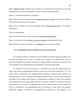 105
Padre: Disculpe, Doctor. Disculpe que lo moleste en un momento tan crucial, pero es que estoy
impresionado con lo que acaba de hacerle a la dama. ¿Usted la tiene hipnotizada?
Padre: Y, ¿Usted puede hipnotizar a cualquiera?
Padre: ¡Qué bueno! doctor, porque entonces usted es el que me va a salvar. Yo quiero que hipnotice
a mis hijos porque mis hijos no son machos.
Padre: Ah sí, yo mañana se los traigo, prometido, gracias doctor usted me salvó. Se lo prometo,
verdad que sí.
(Video 4) Segunda parte
Padre: Pero bueno ¡Dios mío! Ahora resulta que hipnotizaron al hipnotizador.
Padre: ¡Si yo mismo vi como el doctor se fue con un hembrón infernal para allá afuera!
Padre: Pero bueno, ¡Dios mío! Ustedes y este medicucho van a ir a parar al infierno.
4.2.1. Recapitulación sobre el análisis de los actos de (des)cortesía
En el análisis realizado se observó el uso de estrategias de cortesía negativa por parte de los
personajes principales, por lo tanto, se entiende que se emplea un comportamiento cortés en
presencia de personas desconocidas con quienes se espera establecer un contacto comunicativo con
un fin específico. Este comportamiento estuvo presente en once de los doce videos.
En relación con los actos descorteses, se identificaron dos casos de comportamiento no-
cortés y dos casos de comportamiento descortés en dos de los doce videos analizados (7 y 11). En
ambos videos se observó que los comportamientos descorteses surgieron como reacción a un
comportamiento no cortés. Se utilizaron estrategias descorteses directas a través de actos expresivos
que Searle (1975) clasifica como (insulto) y compromisorios (amenaza), o dicho de otra manera,
actos amenazadores de la imagen pública (Brown y Levinson, 1978,1987). Tal como se mencionó
anteriormente, no se observó un comportamiento descortés indirecto pues no hubo intención de
evitar la confrontación, muy probablemente para así provocar el efecto lúdico del segmento.
Igualmente, tampoco se identificó un comportamiento no-descortés ya que ninguno de los
 