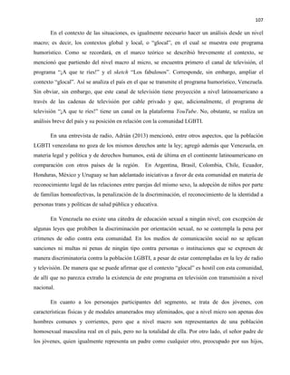 107
En el contexto de las situaciones, es igualmente necesario hacer un análisis desde un nivel
macro; es decir, los contextos global y local, o “glocal”, en el cual se muestra este programa
humorístico. Como se recordará, en el marco teórico se describió brevemente el contexto, se
mencionó que partiendo del nivel macro al micro, se encuentra primero el canal de televisión, el
programa “¡A que te ríes!” y el sketch “Los fabulosos”. Corresponde, sin embargo, ampliar el
contexto “glocal”. Así se analiza el país en el que se transmite el programa humorístico, Venezuela.
Sin obviar, sin embargo, que este canal de televisión tiene proyección a nivel latinoamericano a
través de las cadenas de televisión por cable privado y que, adicionalmente, el programa de
televisión “¡A que te ríes!” tiene un canal en la plataforma YouTube. No, obstante, se realiza un
análisis breve del país y su posición en relación con la comunidad LGBTI.
En una entrevista de radio, Adrián (2013) mencionó, entre otros aspectos, que la población
LGBTI venezolana no goza de los mismos derechos ante la ley; agregó además que Venezuela, en
materia legal y política y de derechos humanos, está de última en el continente latinoamericano en
comparación con otros países de la región. En Argentina, Brasil, Colombia, Chile, Ecuador,
Honduras, México y Uruguay se han adelantado iniciativas a favor de esta comunidad en materia de
reconocimiento legal de las relaciones entre parejas del mismo sexo, la adopción de niños por parte
de familias homoafectivas, la penalización de la discriminación, el reconocimiento de la identidad a
personas trans y políticas de salud pública y educativa.
En Venezuela no existe una cátedra de educación sexual a ningún nivel; con excepción de
algunas leyes que prohíben la discriminación por orientación sexual, no se contempla la pena por
crímenes de odio contra esta comunidad. En los medios de comunicación social no se aplican
sanciones ni multas ni penas de ningún tipo contra personas o instituciones que se expresen de
manera discriminatoria contra la población LGBTI, a pesar de estar contempladas en la ley de radio
y televisión. De manera que se puede afirmar que el contexto “glocal” es hostil con esta comunidad,
de allí que no parezca extraño la existencia de este programa en televisión con transmisión a nivel
nacional.
En cuanto a los personajes participantes del segmento, se trata de dos jóvenes, con
características físicas y de modales amanerados muy afeminados, que a nivel micro son apenas dos
hombres comunes y corrientes, pero que a nivel macro son representantes de una población
homosexual masculina real en el país, pero no la totalidad de ella. Por otro lado, el señor padre de
los jóvenes, quien igualmente representa un padre como cualquier otro, preocupado por sus hijos,
 