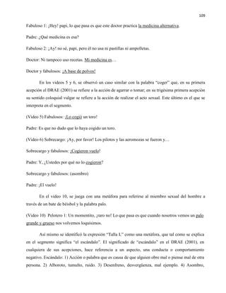 109
Fabuloso 1: ¡Hey! papi, lo que pasa es que este doctor practica la medicina alternativa.
Padre: ¿Qué medicina es esa?
Fabuloso 2: ¡Ay! no sé, papi, pero él no usa ni pastillas ni ampolletas.
Doctor: Ni tampoco uso recetas. Mi medicina es…
Doctor y fabulosos: ¡A base de polvos!
En los videos 5 y 6, se observó un caso similar con la palabra “coger” que, en su primera
acepción el DRAE (2001) se refiere a la acción de agarrar o tomar; en su trigésima primera acepción
su sentido coloquial vulgar se refiere a la acción de realizar el acto sexual. Este último es el que se
interpreta en el segmento.
(Video 5) Fabulosos: ¡Lo cogió un toro!
Padre: Es que no dudo que lo haya cogido un toro.
(Video 6) Sobrecargo: ¡Ay, por favor! Los pilotos y las aeromozas se fueron y…
Sobrecargo y fabulosos: ¡Cogieron vuelo!
Padre: Y, ¿Ustedes por qué no lo cogieron?
Sobrecargo y fabulosos: (asombro)
Padre: ¡El vuelo!
En el video 10, se juega con una metáfora para referirse al miembro sexual del hombre a
través de un bate de béisbol y la palabra palo.
(Video 10) Pelotero 1: Un momentito, ¡raro no! Lo que pasa es que cuando nosotros vemos un palo
grande y grueso nos volvemos loquísimos.
Así mismo se identificó la expresión “Talla L” como una metáfora, que tal como se explica
en el segmento significa “el escándalo”. El significado de “escándalo” en el DRAE (2001), en
cualquiera de sus acepciones, hace referencia a un aspecto, una conducta o comportamiento
negativo. Escándalo: 1) Acción o palabra que es causa de que alguien obre mal o piense mal de otra
persona. 2) Alboroto, tumulto, ruido. 3) Desenfreno, desvergüenza, mal ejemplo. 4) Asombro,
 