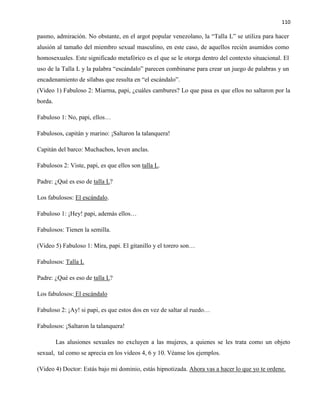 110
pasmo, admiración. No obstante, en el argot popular venezolano, la “Talla L” se utiliza para hacer
alusión al tamaño del miembro sexual masculino, en este caso, de aquellos recién asumidos como
homosexuales. Este significado metafórico es el que se le otorga dentro del contexto situacional. El
uso de la Talla L y la palabra “escándalo” parecen combinarse para crear un juego de palabras y un
encadenamiento de sílabas que resulta en “el escándalo”.
(Video 1) Fabuloso 2: Miarma, papi, ¿cuáles cambures? Lo que pasa es que ellos no saltaron por la
borda.
Fabuloso 1: No, papi, ellos…
Fabulosos, capitán y marino: ¡Saltaron la talanquera!
Capitán del barco: Muchachos, leven anclas.
Fabulosos 2: Viste, papi, es que ellos son talla L.
Padre: ¿Qué es eso de talla L?
Los fabulosos: El escándalo.
Fabuloso 1: ¡Hey! papi, además ellos…
Fabulosos: Tienen la semilla.
(Video 5) Fabuloso 1: Mira, papi. El gitanillo y el torero son…
Fabulosos: Talla L
Padre: ¿Qué es eso de talla L?
Los fabulosos: El escándalo
Fabuloso 2: ¡Ay! si papi, es que estos dos en vez de saltar al ruedo…
Fabulosos: ¡Saltaron la talanquera!
Las alusiones sexuales no excluyen a las mujeres, a quienes se les trata como un objeto
sexual, tal como se aprecia en los videos 4, 6 y 10. Véanse los ejemplos.
(Video 4) Doctor: Estás bajo mi dominio, estás hipnotizada. Ahora vas a hacer lo que yo te ordene.
 