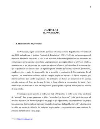 3
CAPÍTULO I
EL PROBLEMA
1.1. Planteamiento del problema
En Venezuela, según los resultados parciales del censo nacional de población y vivienda del
año 2011 realizado por el Instituto Nacional de Estadísticas2
(INE), 93,5% de los hogares posee al
menos un aparato de televisión, lo cual es un indicador de la amplia penetración de este medio de
comunicación en la sociedad venezolana. La programación que se presenta en la televisión obedece,
generalmente, a los intereses de los grupos que ejercen influencia en los medios de comunicación,
que se pueden dividir en dos o tres. En el primer grupo, están los periodistas, escritores, productores,
creadores, etc., es decir los responsables de la creación y conducción de los programas. En el
segundo, los anunciantes o clientes, quienes escogen, según sus intereses, el tipo de programa que
más les conviene para vender su producto. En el tercero, los dueños y/o directivos de los canales
privados quienes, al final, son los que deciden la línea editorial y programática del canal. Cabe
destacar que estos factores si bien son importantes, por ser grupos de poder, no son parte del análisis
de este estudio.
Con relación a este aspecto, el poder, van Dijk (2004) define el poder social como una forma
de “control”. Los grupos poderosos o élites “controlan los discursos” (p.9), particularmente el
discurso mediático, en beneficio propio o del grupo al que representan y en detrimento de los grupos
históricamente discriminados o menos privilegiados. En el caso de la población LGBTI, la televisión
ha sido un medio de difusión de imágenes tergiversadas y representaciones poco realistas de
personas pertenecientes a este grupo.
2
Véase: http://www.ine.gov.ve/
 
