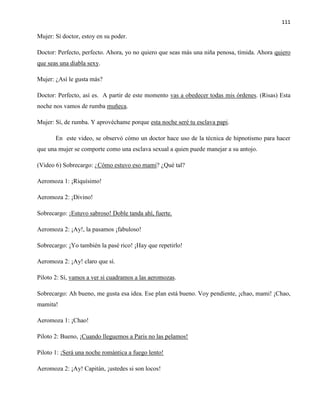 111
Mujer: Sí doctor, estoy en su poder.
Doctor: Perfecto, perfecto. Ahora, yo no quiero que seas más una niña penosa, tímida. Ahora quiero
que seas una diabla sexy.
Mujer: ¿Así le gusta más?
Doctor: Perfecto, así es. A partir de este momento vas a obedecer todas mis órdenes. (Risas) Esta
noche nos vamos de rumba muñeca.
Mujer: Sí, de rumba. Y aprovéchame porque esta noche seré tu esclava papi.
En este video, se observó cómo un doctor hace uso de la técnica de hipnotismo para hacer
que una mujer se comporte como una esclava sexual a quien puede manejar a su antojo.
(Video 6) Sobrecargo: ¿Cómo estuvo eso mami? ¿Qué tal?
Aeromoza 1: ¡Riquísimo!
Aeromoza 2: ¡Divino!
Sobrecargo: ¡Estuvo sabroso! Doble tanda ahí, fuerte.
Aeromoza 2: ¡Ay!, la pasamos ¡fabuloso!
Sobrecargo: ¡Yo también la pasé rico! ¡Hay que repetirlo!
Aeromoza 2: ¡Ay! claro que sí.
Piloto 2: Sí, vamos a ver si cuadramos a las aeromozas.
Sobrecargo: Ah bueno, me gusta esa idea. Ese plan está bueno. Voy pendiente, ¡chao, mami! ¡Chao,
mamita!
Aeromoza 1: ¡Chao!
Piloto 2: Bueno, ¡Cuando lleguemos a Paris no las pelamos!
Piloto 1: ¡Será una noche romántica a fuego lento!
Aeromoza 2: ¡Ay! Capitán, ¡ustedes si son locos!
 