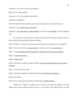 112
Aeromoza 1: Nos vemos en Paris, ¡mis capitanes!
Piloto 2: Sí va, vamos dándole.
Aeromoza 1: ¡Ay! ¡Esos capitanes están divinos!
Aeromoza 2: ¡Riquísimos!
Padre: Disculpen señoritas aeromozas, por lo que veo esos pilotos son unos demonios ¿no?
Aeromoza 1: ¡Ay! si mira, ¡de aire y de tierra!
Aeromoza 2: Pero sobre todo en vuelos nocturnos. Si usted le viera el balizaje a esos dos capitanes
¡Uy!
En este video, se observó cómo se refleja una imagen de las mujeres aeromozas como un
objeto sexual de los sobrecargos y pilotos masculinos.
(Video 10) Mujer 1: Amichi, ¿tú crees que les guste nuestro look a nuestros novios los peloteros?
Mujer 2: Claro, esos peloteros son unos machos y cuando nos vean así, ¡se vuelven locos!
Mujer 1: Si, es que nuestros novios son peloteros y cuando nos vean así, nos caen a batazos
Mujer 2: Y nos ponen a hacer…
Mujeres: ¡Pisa y corre!
Padre: ¡Ay! Dios mío, ¡ustedes si saben de béisbol! ¿Ustedes no podrían poner en tres y dos a mis
dos hijos?
Mujer 1: ¿Cómo que en tres y dos?
Mujer 2: Tranquilo, tráiganos a sus hijos para el estadio, para hacerles un doble play…
Mujeres: ¡De infarto!
Padre: Ya se los traigo, para que ustedes le enseñen que es la pelota caliente.
También en el video 10, se observa como se hace uso del tema del segmento, la pelota
caliente, para utilizar metáforas alusivas al sexo y a las mujeres como objeto sexual. Sin duda
 