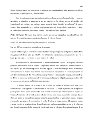 113
alguna, la carga sexual está presente en el segmento, de manera evidente y en ocasiones encubierta
detrás de un juego de palabras y doble sentido.
Otro ejemplo, que merece particular atención, es el que se escenifica en el video 1; como se
recordará, la situación se desenvuelve en un crucero, en la primera escena el capitán está
imponiéndole un castigo a un marino a quien acusa de haber abusado “sexualmente” de cuatro
mujeres. Este acto a todas luces punible, no con una reprimenda sino con la ley, es visto por el padre
de los jóvenes con un acto digno de un “macho”, algo ejemplar para sus hijos.
(Video 1) Capitán del barco: Este marino cometió un acto de indisciplina imperdonable en este
crucero. Se propasó con cuatro pasajeras, abusando de ellas en altamar.
Padre: ¡Ah pero eso quiere decir que este marino es un macho!
Marino: ¡Eh! un momentico, ¡un macho de siete mares!
Capitán del barco: ¡Y yo también soy un macho! Pero hay que respetar el código naval. Padre: Dios
mío, ¡me pusiste donde tenía que estar! Yo con este capitán y este marino, ustedes son los que van a
hacer que mis hijos se conviertan en unos machos de verdad.
Se observa un acto condenable desde el punto de vista moral y penal: “Se propasó con cuatro
pasajeras, abusando de ellas en altamar”. La palabra “abusar” hace referencia a un trato ofensivo a
una persona que está en menor posición de fuerza o poder. Abusar de una mujer puede interpretarse
como someterla de manera física a tener relaciones sexuales en contra de su voluntad; es decir, un
acto de violación sexual. En otras palabras, que ser “macho” y abusar de las mujeres, aun cuando es
un delito, es mejor que ser homosexual. Se entiende por el discurso del padre, que este es el modelo
de hombre que quiere que sus hijos imiten o aprendan.
De manera similar, en el video 8 se ve cómo se ofende de manera muy sutil a los
homosexuales. Este segmento se desenvuelve en una cárcel. Al llegar al precinto, se le explica al
padre que los chicos fueron aprehendidos en la avenida Libertador por “atentar contra el orden”. En
Caracas, Venezuela, esta avenida es conocida por ser una zona donde, a diferentes horas del día, se
ubica un grupo de trabajadoras sexuales entre las cuales también se encuentran muchas mujeres
transexuales que ejercen la prostitución. El hecho de ubicar a los personajes del segmento en esa
avenida constituye un elemento de descalificación por su homosexualidad, ya que se le relaciona
con el quebrantamiento de las normas de convivencia y así lo califican al mencionar la razón de su
 