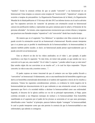 115
“machos”. Existe la creencia errónea de que se puede “convertir” a un homosexual en un
heterosexual. Estas terapias se conocen como terapias de “reconversión”, “reparativas”, terapias de
aversión o terapias de psicoanálisis. La Organización Panamericana de la Salud y la Organización
Mundial de la Salud publicaron el 15 de mayo del año 2012 un informe técnico en el cual se advierte
que “los supuestos servicios de ‘curación’ de personas con orientación sexual no heterosexual
carecen de justificación médica y representan una grave amenaza para la salud y el bienestar de las
personas afectadas”. Así mismo, estas organizaciones reconocieron que existen clínicas y terapeutas
que practican esas llamadas terapias “reparativas” o de “conversión” desde hace mucho tiempo.
De manera que en el segmento “Los fabulosos” se reproduce esta falsa creencia de que se
puede revertir la orientación sexual de un homosexual a heterosexual. Resulta sensato interpretar
que si se piensa que es posible la transformación de la homosexualidad a la heterosexualidad, lo
opuesto también podría suceder, es decir, un heterosexual puede pensar equivocadamente que se
puede convertir en un homosexual.
Esto se observó en dos de los videos analizados; en el video 1, por ejemplo, el padre
manifiesta a sus hijos lo siguiente: “lo más triste, mi temor más grande, es que ustedes me van a
convertir en lo que son, unos machis”. En el video 5, expresa: “¿ustedes saben lo que yo más temo?
Que ustedes algún día me conviertan en un machis así”, a lo cual los hijos responden: “Dejate
convertir, la vida es una sola y nosotros somos…”.
El padre expresa un temor irracional de que el contacto con sus hijos podría llevarlo a
“convertirse” en homosexual. Evidentemente, esto es una manifestación de homofobia cognitiva que
deriva en homofobia externalizada demostrada en el análisis del segmento a través de los insultos y
amenazas. Véanse las siguientes consideraciones: primero, se evidencia la visión negativa de la
homosexualidad por desconocimiento de lo que realmente es una orientación sexual; es la misma
ignorancia que llevó a la sociedad médica a declarar la homosexualidad como una enfermedad.
Segundo, el discurso de la iglesia católica en voz de su principal representante, el Papa, quien
continúa enviando a sus feligreses mensajes de rechazo a la homosexualidad. Esta homofobia
manifestada en el segmento por el padre de los jóvenes se acrecienta al ver que unos personajes,
identificados como “machos” al principio, parecen haberse dejado “contagiar” la homosexualidad,
lo cual se puede interpretar como que aún persiste la creencia de que la homosexualidad es una
enfermedad y que además es contagiosa.
 