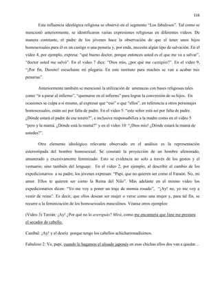 116
Esta influencia ideológica religiosa se observó en el segmento “Los fabulosos”. Tal como se
mencionó anteriormente, se identificaron varias expresiones religiosas en diferentes videos. De
manera constante, el padre de los jóvenes hace la observación de que el tener unos hijos
homosexuales para él es un castigo o una penuria y, por ende, necesita algún tipo de salvación. En el
video 4, por ejemplo, expresa: “qué bueno doctor, porque entonces usted es el que me va a salvar”,
“doctor usted me salvó”. En el video 7 dice: “Dios mío, ¿por qué me castigáis?”. En el video 9,
“¡Por fin, Diosito! escuchaste mi plegaria. En este instituto para machos se van a acabar mis
penurias”.
Anteriormente también se mencionó la utilización de amenazas con bases religiosas tales
como “ir a parar al infierno”, “quemarse en el infierno” para lograr la conversión de su hijos. En
ocasiones se culpa a sí mismo, al expresar que “eso” o que “ellos”, en referencia a otros personajes
homosexuales, están así por falta de padre. En el video 5: “este señor está así por falta de padre.
¿Dónde estará el padre de ese torero?”, e inclusive responsabiliza a la madre como en el video 5
“pero y la mamá. ¿Dónde está la mamá?” y en el video 10: “¡Dios mío! ¿Dónde estará la mamá de
ustedes?”.
Otro elemento ideológico relevante observado en el análisis es la representación
estereotipada del hombre homosexual. Se constató la proyección de un hombre afeminado,
amanerado y excesivamente feminizado. Esto se evidencia no solo a través de los gestos y el
vestuario, sino también del lenguaje. En el video 2, por ejemplo, al describir el cambio de los
expedicionarios a su padre, los jóvenes expresan: “Papi, que no quieren ser como el Faraón. No, mi
amor. Ellos te quieren ser como la Reina del Nilo”. Más adelante en el mismo video los
expedicionarios dicen: “Yo me voy a poner un traje de momia rosado”, “¡Ay! no, yo me voy a
vestir de reina”. Es decir, que ellos desean ser mujer o verse como una mujer y, para tal fin, se
recurre a la feminización de los homosexuales masculinos. Véanse otros ejemplos:
(Video 3) Tarzán: ¡Ay! ¿Por qué no lo averiguás? Mirá, como me encantaría que Jane me prestara
el secador de cabello.
Caníbal: ¡Ay! y el desríz porque tengo los cabellos achicharronadísimos.
Fabuloso 2: Ve, papi, cuando le hagamos el alisado japonés en esas chichas ellos dos van a quedar…
 