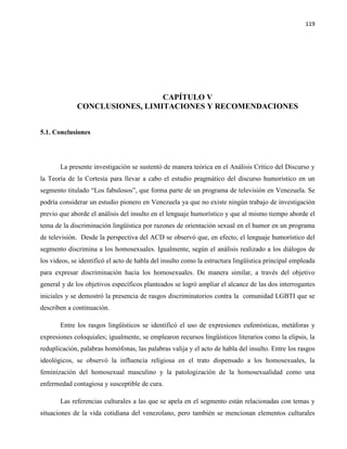 119
CAPÍTULO V
CONCLUSIONES, LIMITACIONES Y RECOMENDACIONES
5.1. Conclusiones
La presente investigación se sustentó de manera teórica en el Análisis Crítico del Discurso y
la Teoría de la Cortesía para llevar a cabo el estudio pragmático del discurso humorístico en un
segmento titulado “Los fabulosos”, que forma parte de un programa de televisión en Venezuela. Se
podría considerar un estudio pionero en Venezuela ya que no existe ningún trabajo de investigación
previo que aborde el análisis del insulto en el lenguaje humorístico y que al mismo tiempo aborde el
tema de la discriminación lingüística por razones de orientación sexual en el humor en un programa
de televisión. Desde la perspectiva del ACD se observó que, en efecto, el lenguaje humorístico del
segmento discrimina a los homosexuales. Igualmente, según el análisis realizado a los diálogos de
los videos, se identificó el acto de habla del insulto como la estructura lingüística principal empleada
para expresar discriminación hacia los homosexuales. De manera similar, a través del objetivo
general y de los objetivos específicos planteados se logró ampliar el alcance de las dos interrogantes
iniciales y se demostró la presencia de rasgos discriminatorios contra la comunidad LGBTI que se
describen a continuación.
Entre los rasgos lingüísticos se identificó el uso de expresiones eufemísticas, metáforas y
expresiones coloquiales; igualmente, se emplearon recursos lingüísticos literarios como la elipsis, la
reduplicación, palabras homófonas, las palabras valija y el acto de habla del insulto. Entre los rasgos
ideológicos, se observó la influencia religiosa en el trato dispensado a los homosexuales, la
feminización del homosexual masculino y la patologización de la homosexualidad como una
enfermedad contagiosa y susceptible de cura.
Las referencias culturales a las que se apela en el segmento están relacionadas con temas y
situaciones de la vida cotidiana del venezolano, pero también se mencionan elementos culturales
 
