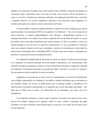 120
globales. Las situaciones recreadas versan sobre asuntos como el béisbol, el deporte más popular en
Venezuela, temas vacacionales como ir de viaje en avión, en un crucero, salir de excursión, ir a
cazar e ir a la selva. También hay referencias culturales a la celebración del Halloween, a la música
y cantantes famosos. Los recursos lingüísticos utilizados en las situaciones están adaptados a la
temática para lograr así el aspecto creativo característico del humor.
El primer objetivo específico planteó identificar y analizar los actos de habla que se utilizan
para discriminar a la comunidad LGBTI en el segmento “Los fabulosos”. Tal como se mencionó en
líneas anteriores, el aspecto pragmalingüístico más relevante y preponderante presente en el
segmento humorístico es sin duda el uso directo e indirecto del acto de habla del insulto. La acción
de insultar estuvo motivada principalmente por razones morales. Es decir, la condena o crítica a la
homosexualidad la cual, tal como se mencionó anteriormente, es vista y percibida en Venezuela
como una conducta inmoral, de allí que se justifique y legitime la discriminación contra todas las
personas que forman parte de la comunidad LGBTI. Se observó que estos insultos se produjeron en
presencia y ausencia del receptor principal del insulto.
Se evidenció la multiplicidad de intenciones al emitir un insulto en contra de los personajes
en el segmento. La intención principal fue la de ofender y descalificar a los homosexuales. Otra
intención fue lograr un propósito, es decir, tal como se describió al principio, el argumento principal
del segmento es la búsqueda incesante de un padre por lograr “convertir” a sus hijos en “machos”.
De esta manera se trata de justificar el uso de los insultos.
Igualmente, se presume que se busca crear en la teleaudiencia un vínculo de identificación
entre el padre, representado en el segmento, y los padres y madres venezolanos que se encuentren en
una situación similar. Así mismo, se puede deducir que se persigue ofender y descalificar a los
homosexuales venezolanos representados en el segmento por los dos personajes principales. Esto
dado que en ambos casos se apela a los sentimientos de los personajes y por ende a los de la
teleaudiencia.
En el segmento analizado, se observó que la reacción a un insulto en la mayoría de los casos
provino del receptor indirecto de la agresión verbal. Es decir, cuando el personaje del padre
insultaba a los recién asumidos como homosexuales, la reacción a ese insulto fue por parte de los
jóvenes fabulosos.
 