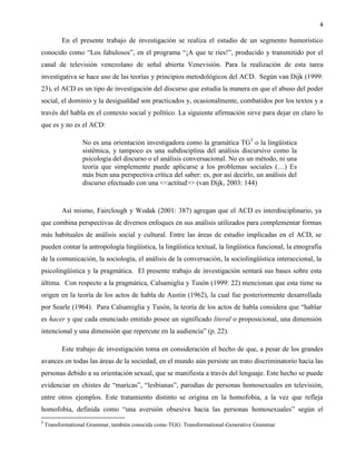 4
En el presente trabajo de investigación se realiza el estudio de un segmento humorístico
conocido como “Los fabulosos”, en el programa “¡A que te ríes!”, producido y transmitido por el
canal de televisión venezolano de señal abierta Venevisión. Para la realización de esta tarea
investigativa se hace uso de las teorías y principios metodológicos del ACD. Según van Dijk (1999:
23), el ACD es un tipo de investigación del discurso que estudia la manera en que el abuso del poder
social, el dominio y la desigualdad son practicados y, ocasionalmente, combatidos por los textos y a
través del habla en el contexto social y político. La siguiente afirmación sirve para dejar en claro lo
que es y no es el ACD:
No es una orientación investigadora como la gramática TG3
o la lingüística
sistémica, y tampoco es una subdisciplina del análisis discursivo como la
psicología del discurso o el análisis conversacional. No es un método, ni una
teoría que simplemente puede aplicarse a los problemas sociales (…) Es
más bien una perspectiva crítica del saber: es, por así decirlo, un análisis del
discurso efectuado con una <<actitud>> (van Dijk, 2003: 144)
Así mismo, Fairclough y Wodak (2001: 387) agregan que el ACD es interdisciplinario, ya
que combina perspectivas de diversos enfoques en sus análisis utilizados para complementar formas
más habituales de análisis social y cultural. Entre las áreas de estudio implicadas en el ACD, se
pueden contar la antropología lingüística, la lingüística textual, la lingüística funcional, la etnografía
de la comunicación, la sociología, el análisis de la conversación, la sociolingüística interaccional, la
psicolingüística y la pragmática. El presente trabajo de investigación sentará sus bases sobre esta
última. Con respecto a la pragmática, Calsamiglia y Tusón (1999: 22) mencionan que esta tiene su
origen en la teoría de los actos de habla de Austin (1962), la cual fue posteriormente desarrollada
por Searle (1964). Para Calsamiglia y Tusón, la teoría de los actos de habla considera que “hablar
es hacer y que cada enunciado emitido posee un significado literal o proposicional, una dimensión
intencional y una dimensión que repercute en la audiencia” (p. 22).
Este trabajo de investigación toma en consideración el hecho de que, a pesar de los grandes
avances en todas las áreas de la sociedad, en el mundo aún persiste un trato discriminatorio hacia las
personas debido a su orientación sexual, que se manifiesta a través del lenguaje. Este hecho se puede
evidenciar en chistes de “maricas”, “lesbianas”, parodias de personas homosexuales en televisión,
entre otros ejemplos. Este tratamiento distinto se origina en la homofobia, a la vez que refleja
homofobia, definida como “una aversión obsesiva hacia las personas homosexuales” según el
3
Transformational Grammar, también conocida como TGG: Transformational-Generative Grammar
 