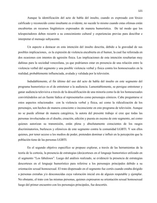 121
Aunque la identificación del acto de habla del insulto, cuando es expresado con léxico
calificado y reconocido como insultante es evidente, no sucede lo mismo cuando estas ofensas están
encubiertas en recursos lingüísticos expresados de manera humorística. De tal modo que los
telespectadores deben recurrir a su conocimiento cultural y experiencias previas para descifrar e
interpretar el mensaje subyacente.
Un aspecto a destacar en esta intención del insulto descrita, debido a la gravedad de sus
posibles implicaciones, es la expresión de violencia encubierta en el humor, la cual fue reforzada en
dos ocasiones con intentos de agresión física. Las implicaciones de esta intención resultarían muy
dañinas para la sociedad venezolana, ya que podríamos estar en presencia de una relación entre la
violencia verbal del segmento y una posible violencia verbal y física contra los homosexuales en la
realidad, probablemente influenciada, avalada y validada por la televisión.
Indudablemente, el fin último del uso del acto de habla del insulto en este segmento del
programa humorístico es el de entretener a la audiencia. Lamentablemente, se persigue entretener y
ganar audiencia televisiva a través de la descalificación de una minoría como la de los homosexuales
convirtiéndolos así en fuente lúdica al representarlos como personajes cómicos. Cabe preguntarse si
estos aspectos relacionados con la violencia verbal y física, así como la ridiculización de los
personajes, son hechos de manera consciente o inconsciente en este programa de televisión. Aunque
no se puede afirmar de manera categórica, la autora del presente trabajo sí cree que todas las
personas involucradas en el diseño, creación, edición y puesta en escena de este segmento, así como
quienes autorizan su transmisión, están plena y absolutamente conscientes de los rasgos
discriminatorios, burlescos y ofensivos de este segmento contra la comunidad LGBTI. Y son ellos
quienes, por tener acceso a los medios de poder, pretenden dominar e influir en la percepción que la
población tiene de las personas LGBTI.
En el segundo objetivo específico se propuso explorar, a través de las herramientas de la
teoría de la cortesía, la presencia de estrategias (des)corteses en el lenguaje humorístico utilizado en
el segmento “Los fabulosos”. Luego del análisis realizado, se evidenció la presencia de estrategias
descorteses en el lenguaje humorístico para referirse a los personajes principales debido a su
orientación sexual homosexual. El trato dispensado en el segmento fue cortés cuando estaba dirigido
a personas extrañas y/o desconocidas cuya valoración inicial era de alguien respetable y ejemplar.
No obstante, el trato con las mismas personas, quienes expresaron su orientación sexual homosexual
luego del primer encuentro con los personajes principales, fue descortés.
 