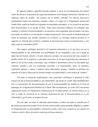 122
El siguiente objetivo específico buscaba explorar, a través de las herramientas del análisis
crítico del discurso, la presencia de rasgos discriminatorios en el lenguaje humorístico utilizado en el
segmento objeto de estudio. De acuerdo con el análisis realizado, los recursos discursivos
predominantes hacen una referencia constante a Dios, a la virgen de la Chiquinquirá, patrona del
Estado Zulia, región de donde son originarios los personajes principales, y a la creencia de que tener
hijos homosexuales es un castigo de Dios. Todas estas menciones religiosas son utilizadas para
condenar y rechazar la homosexualidad y, en ocasiones, como argumento para persuadir a sus hijos
para lograr un cambio en su orientación o conducta homosexual. Esta coacción es implementada por
medio de amenazas, por ejemplo, quemarse en el infierno. La ideología religiosa presente en el
segmento es utilizada para justificar y legitimar la discriminación contra los homosexuales y, por
ende, contra la comunidad LGBTI.
Otro aspecto ideológico presente en el segmento humorístico, es el que hace ver que la
homosexualidad es una enfermedad, con posibilidades de ser contagiada y que con la ayuda de
algún tipo de técnica, método o al tener relaciones sexuales con una persona del sexo opuesto es
posible curarla. En el segmento se presentan situaciones en las que el personaje que representa al
padre de los jóvenes acude a personajes cuya virilidad es demostrada a través de actividades que
requieren valentía o que son usualmente asociadas a la masculinidad, como ser marinero,
explorador, pelotero o torero e inclusive hasta delincuentes asesinos. También se presenta una
situación en la que se busca que los jóvenes acudan a un hipnotizador y a una escuela de “machos”.
Tal como se mencionó anteriormente, estas situaciones contribuyen a perpetuar la falsa
creencia de que la homosexualidad es una enfermedad y que puede ser curada. Muy probablemente
esto es consecuencia del desconocimiento de que la homosexualidad fue retirada de la listas de
patologías de la Organización Mundial de la Salud. Más recientemente, en el año 2012 esta misma
organización junto a la Organización Panamericana de la Salud publicó un informe técnico en el
cual se señala la existencia de un consenso profesional de que la homosexualidad no es una
enfermedad y, por lo tanto, no requiere de cura.
Por otro lado, tal como se mencionó anteriormente, el abuso de poder es ejercido por el
personaje que representa al padre de los jóvenes homosexuales, quien pretende obligarlos a cambiar
su comportamiento, su personalidad y orientación sexual a toda costa, inclusive si eso requiere de
violencia verbal y física, tal como se mencionó en líneas anteriores.
 
