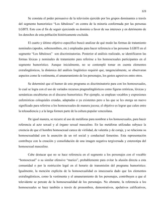 123
Se constata el poder persuasivo de la televisión ejercido por los grupos dominantes a través
del segmento humorístico “Los fabulosos” en contra de la minoría conformada por las personas
LGBTI. Esto con el fin de seguir ejerciendo su dominio a favor de sus intereses y en detrimento de
los derechos de esta población históricamente excluida.
El cuarto y último objetivo específico buscó analizar de qué modo las formas de tratamiento
nominales (apodos, sobrenombres, etc.) empleadas para hacer referencia a las personas LGBTI en el
segmento “Los fabulosos” son discriminatorias. Posterior al análisis realizado, se identificaron las
formas léxicas y nominales de tratamiento para referirse a los homosexuales participantes en el
segmento humorístico. Aunque inicialmente, no se contempló tomar en cuenta elementos
extralingüísticos, la dinámica del análisis lingüístico requirió que, tangencialmente, se observaran
aspectos como la vestimenta, el amaneramiento de los personajes, los gestos agresivos entre otros.
Se determinó que el humor de este programa es discriminatorio para con los homosexuales,
lo cual se logra con el uso de variados recursos pragmalingüísticos como figuras retóricas, léxicas y
semánticas encubiertas en el discurso humorístico. Por ejemplo, se emplean vocablos y expresiones
eufemísticas coloquiales creadas, adaptadas o ya existentes pero a las que se les otorga un nuevo
significado para referirse a los homosexuales de manera jocosa; el objetivo es lograr que calen entre
la teleaudiencia y a la larga formen parte de la cultura popular venezolana.
De igual manera, se recurre al uso de metáforas para nombrar a los homosexuales, para hacer
referencia al acto sexual y al órgano sexual masculino. En las metáforas utilizadas subyace la
creencia de que el hombre homosexual carece de virilidad, de valentía y de coraje, y se relaciona su
homosexualidad con la asunción de un rol social y conductual femenino. Esta representación
contribuye con la creación y consolidación de una imagen negativa tergiversada y estereotipa del
homosexual masculino.
Cabe destacar que no se hace referencia en el segmento a los personajes con el vocablo
“homosexual” o su similar ofensivo “marico”, probablemente para evitar la alusión directa a esta
comunidad o por la restricción legal en el horario de transmisión del programa humorístico.
Igualmente, la mención explícita de la homosexualidad es innecesaria dado que los elementos
extralingüísticos, como la vestimenta y el amaneramiento de los personajes, contribuyen a que el
televidente se percate de la homosexualidad de los personajes. No obstante, la referencia a los
homosexuales se hace también a través de pronombres, demostrativos, apelativos calificativos,
 