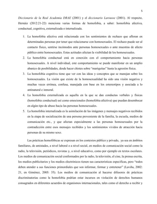 5
Diccionario de la Real Academia DRAE (2001) y el diccionario Larousse (2001). Al respecto,
Hernáiz (2012:21-22) menciona varias formas de homofobia, a saber: homofobia afectiva,
conductual, cognitiva, externalizada o internalizada.
1. La homofobia afectiva está relacionada con los sentimientos de rechazo que afloran en
determinadas personas por tener que relacionarse con homosexuales. El rechazo puede ser al
contacto físico, sentirse incómodos ante personas homosexuales o ante muestras de afecto
público entre homosexuales. Estas actitudes afectan la visibilidad de los homosexuales.
2. La homofobia conductual está en conexión con el comportamiento hacia personas
homosexuales. A nivel individual, este comportamiento se puede manifestar en un amplio
abanico de posibilidades, desde hacer chistes sobre “mariquitas” hasta la agresión física.
3. La homofobia cognitiva tiene que ver con las ideas y conceptos que se manejan sobre los
homosexuales. La visión que existe de la homosexualidad ha sido una visión negativa y
muchas veces errónea, confusa, manejada con base en los estereotipos y asociada a lo
antinatural e inmoral.
4. La homofobia externalizada es aquella en la que se dan conductas verbales y físicas
(homofobia conductual) así como emocionales (homofobia afectiva) que puedan desembocar
en algún tipo de abuso hacia las personas homosexuales.
5. La homofobia internalizada es la asimilación de las imágenes y mensajes negativos recibidos
en la etapa de socialización de una persona proveniente de la familia, la escuela, medios de
comunicación etc., y que afectan especialmente a las personas homosexuales por la
contradicción entre esos mensajes recibidos y los sentimientos vividos de atracción hacia
personas de su mismo sexo.
Las prácticas homofóbicas se expresan en los contextos público y privado, ya sea en ámbitos
familiares, de amistades, a nivel laboral o a nivel social, en medios de comunicación social como la
radio, la televisión, periódicos, revistas y, a nivel educativo, como por ejemplo en textos escolares.
Los medios de comunicación social conformados por la radio, la televisión, el cine, la prensa escrita,
los medios publicitarios y los medios electrónicos tienen sus características específicas, pero “todos
deben atender a sus funciones primordiales que son informar, formar y entretener” (Laviña, 2002:
21, en Giménez, 2005: 35). Los medios de comunicación al hacerse difusores de prácticas
discriminatorias como la homofobia podrían estar incursos en violación de derechos humanos
consagrados en diferentes acuerdos de organismos internacionales, tales como el derecho a recibir y
 