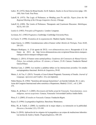 133
Labov, W. (1972). Rules for Ritual Insults. En D. Sudnow, Studies in Social Interactions (págs. 120-
169). New York: Free Press.
Lakoff, R. (1973). The Logic of Politeness; or Minding your P's and Q's. Papers from the 9th
Regional Meeting of the Chicago Linguistics Society. Chicago.
Lakoff, R. (1989). The Limits of Politeness: Therapeutic and Courtroom Discourse. Multilingua,
8(2/3), 101-129.
Leech, G. (1983). Principles of Pragmatics. London: Longman.
Levinson, S.C. (1983) Pragmatics, Cambridge: Cambridge University Press.
Lo Cascio, V. (1998). Gramática de la argumentación. Madrid, España: Alianza.
López García, A. (2008). Consideraciones sobre el humor verbal. Boletín de Filología, Tomo XLIII,
241-253.
Márquez Rodríguez, A. (5 de agosto de 2012). www.ultimasnoticias.com.ve. Recuperado el 21 de
Enero de 2013, de http://www.ultimasnoticias.com.ve/opinion/firmas/alexis-marquez-
rodriguez/alexis-marquez-rodriguez.aspx
Márquez, L. (2011). El humor como actitud política. Cuadernos del Centenario de Manuel García-
Pelayo. Las actitudes políticas: El cinismo y el humor, 23-38. Caracas: Fundación Manuel
García-Pelayo.
Martínez Lara, J. (2009). Los insultos y palabras tabúes en las interacciones juveniles. Un estudio
sociopragmático funcional. Boletín de Linguística, 59-85.
Mateo, J., & Yus, F. (2013). Towards a Cross-Cultural Pragmatic Taxonomy of Insults. Journal of
Language, Agression and Conflict, 1(1), (en imprenta).
Núñez Ramos, R. (1984): "Semiótica del mensaje humorístico", en Garrido Gallardo, M. A. (ed.),
Actas del Congreso Internacional sobre semiótica e Hispanismo, Madrid, C.S.I.C., vol. I, 269-
275.
Núñez, R., & Pérez, F. J. (2005). Diccionario del habla actual de Venezuela. Venezolanismos, voces
indígenas, nuevas acepciones. Caracas, Venezuela: Universidad Católica Andrés Bello.
Pérez, F. J. (2005). El insulto en Venezuela. Caracas: Fundación Bigott.
Reyes, G. (1994). La pragmática lingüística. Barcelona: Montesinos.
Ribas, M., & Todolí, J. (2008). La metáfora de la mujer objeto y su reiteración en la publicidad.
Discurso y Sociedad, 2(1), 153-169.
Ridao, S. (2010). Aplicación de los orígenes de la pragmática a un corpus de mediaciones laborales:
Las teorías de Austin y Searle. Pragmalingüística, 108-129.
 