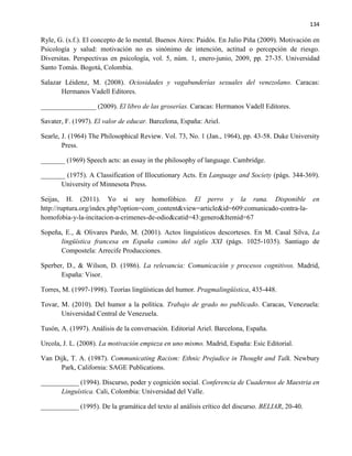 134
Ryle, G. (s.f.). El concepto de lo mental. Buenos Aires: Paidós. En Julio Piña (2009). Motivación en
Psicología y salud: motivación no es sinónimo de intención, actitud o percepción de riesgo.
Diversitas. Perspectivas en psicología, vol. 5, núm. 1, enero-junio, 2009, pp. 27-35. Universidad
Santo Tomás. Bogotá, Colombia.
Salazar Léidenz, M. (2008). Ociosidades y vagabunderías sexuales del venezolano. Caracas:
Hermanos Vadell Editores.
________________ (2009). El libro de las groserías. Caracas: Hermanos Vadell Editores.
Savater, F. (1997). El valor de educar. Barcelona, España: Ariel.
Searle, J. (1964) The Philosophical Review. Vol. 73, No. 1 (Jan., 1964), pp. 43-58. Duke University
Press.
_______ (1969) Speech acts: an essay in the philosophy of language. Cambridge.
_______ (1975). A Classification of Illocutionary Acts. En Language and Society (págs. 344-369).
University of Minnesota Press.
Seijas, H. (2011). Yo si soy homofóbico. El perro y la rana. Disponible en
http://ruptura.org/index.php?option=com_content&view=article&id=609:comunicado-contra-la-
homofobia-y-la-incitacion-a-crimenes-de-odio&catid=43:genero&Itemid=67
Sopeña, E., & Olivares Pardo, M. (2001). Actos linguísticos descorteses. En M. Casal Silva, La
lingüística francesa en España camino del siglo XXI (págs. 1025-1035). Santiago de
Compostela: Arrecife Producciones.
Sperber, D., & Wilson, D. (1986). La relevancia: Comunicación y procesos cognitivos. Madrid,
España: Visor.
Torres, M. (1997-1998). Teorías lingüísticas del humor. Pragmalingüística, 435-448.
Tovar, M. (2010). Del humor a la política. Trabajo de grado no publicado. Caracas, Venezuela:
Universidad Central de Venezuela.
Tusón, A. (1997). Análisis de la conversación. Editorial Ariel. Barcelona, España.
Urcola, J. L. (2008). La motivación empieza en uno mismo. Madrid, España: Esic Editorial.
Van Dijk, T. A. (1987). Communicating Racism: Ethnic Prejudice in Thought and Talk. Newbury
Park, California: SAGE Publications.
___________ (1994). Discurso, poder y cognición social. Conferencia de Cuadernos de Maestria en
Linguística. Cali, Colombia: Universidad del Valle.
___________ (1995). De la gramática del texto al análisis crítico del discurso. BELIAR, 20-40.
 