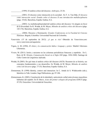 135
___________ (1999). El análisis crítico del discurso. Anthropos, 23-36.
___________ (2001). El discurso como interacción en la sociedad . En T. A. Van Dijk, El discurso
como interacción social. Estudio sobre el discurso II una introducción multidisciplinaria
(págs. 19-66). Barcelona, España: Gedisa, S.A.
___________ (2003). La multidisciplinariedad del análisis crítico del discurso: Un alegato en favor
de la diversidad. En R. Wodak, & M. Meyer, Métodos de análisis crítico del discurso (págs.
143-176). Barcelona, España: Gedisa, S.A.
___________ (2004). Discurso y Dominación. Grandes Conferencias en la Facultad de Ciencias
Humanas. Bogotá, Colombia: Universidad Nacional de Colombia.
Venevisión. (15 de septiembre de 2012). ¡A que te ríes! Obtenido de Venevision.com:
www.venevision.net/aqueteries
Vigara, A. M. (1994). El chiste y la comunicación lúdica: Lenguaje y práxis. Madrid: Ediciones
Libertarias.
Vivero, M. (2011). Ironía y sarcasmo en las columnas periodísticas francesas y españolas . En L.
Ruiz, & M. Álvarez, Comunicación Social en el Siglo XXI (págs. 1036-1040). Santiago de
Cuba: Centro de Linguística Aplicada.
Wodak, R (2003). De qué trata el análisis crítico del discurso (ACD). Resumen de su historia, sus
conceptos fundamentales y sus desarrollos. En Wodak, & M. Meyer, Métodos de análisis
crítico del discurso (págs. 17-33). Barcelona, España: Gedisa, S.A.
Zimmerman, D. (1998) Identity, context and interaction. In C. Antaki & S. Widdicombe (eds.),
Identities in Talk. London: Sage Publications, pp. 87-106.
Zimmermann, K. (2003). Constitución de la identidad y anticortesía verbal entre jóvenes masculinos
hablantes del español. En D. Bravo, Actas del primer coloquio del programa EDICE (págs.
47-59). Estocolmo: Universidad de Estocolmo.
 