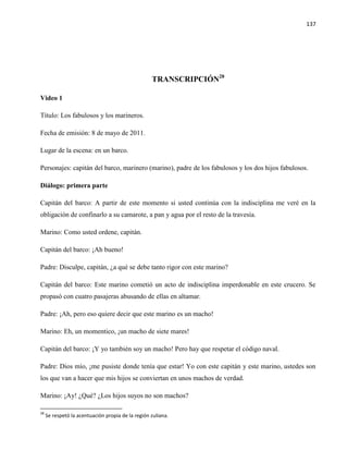 137
TRANSCRIPCIÓN28
Video 1
Título: Los fabulosos y los marineros.
Fecha de emisión: 8 de mayo de 2011.
Lugar de la escena: en un barco.
Personajes: capitán del barco, marinero (marino), padre de los fabulosos y los dos hijos fabulosos.
Diálogo: primera parte
Capitán del barco: A partir de este momento si usted continúa con la indisciplina me veré en la
obligación de confinarlo a su camarote, a pan y agua por el resto de la travesía.
Marino: Como usted ordene, capitán.
Capitán del barco: ¡Ah bueno!
Padre: Disculpe, capitán, ¿a qué se debe tanto rigor con este marino?
Capitán del barco: Este marino cometió un acto de indisciplina imperdonable en este crucero. Se
propasó con cuatro pasajeras abusando de ellas en altamar.
Padre: ¡Ah, pero eso quiere decir que este marino es un macho!
Marino: Eh, un momentico, ¡un macho de siete mares!
Capitán del barco: ¡Y yo también soy un macho! Pero hay que respetar el código naval.
Padre: Dios mío, ¡me pusiste donde tenía que estar! Yo con este capitán y este marino, ustedes son
los que van a hacer que mis hijos se conviertan en unos machos de verdad.
Marino: ¡Ay! ¿Qué? ¿Los hijos suyos no son machos?
28
Se respetó la acentuación propia de la región zuliana.
 