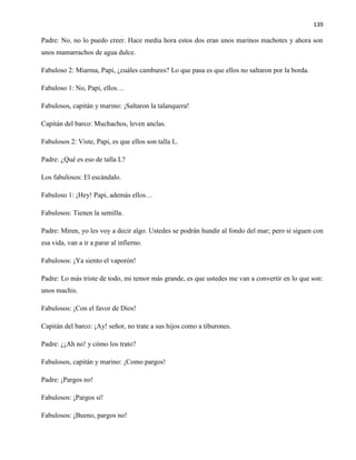 139
Padre: No, no lo puedo creer. Hace media hora estos dos eran unos marinos machotes y ahora son
unos mamarrachos de agua dulce.
Fabuloso 2: Miarma, Papi, ¿cuáles cambures? Lo que pasa es que ellos no saltaron por la borda.
Fabuloso 1: No, Papi, ellos…
Fabulosos, capitán y marino: ¡Saltaron la talanquera!
Capitán del barco: Muchachos, leven anclas.
Fabulosos 2: Viste, Papi, es que ellos son talla L.
Padre: ¿Qué es eso de talla L?
Los fabulosos: El escándalo.
Fabuloso 1: ¡Hey! Papi, además ellos…
Fabulosos: Tienen la semilla.
Padre: Miren, yo les voy a decir algo. Ustedes se podrán hundir al fondo del mar; pero si siguen con
esa vida, van a ir a parar al infierno.
Fabulosos: ¡Ya siento el vaporón!
Padre: Lo más triste de todo, mi temor más grande, es que ustedes me van a convertir en lo que son:
unos machis.
Fabulosos: ¡Con el favor de Dios!
Capitán del barco: ¡Ay! señor, no trate a sus hijos como a tiburones.
Padre: ¿¡Ah no! y cómo los trato?
Fabulosos, capitán y marino: ¡Como pargos!
Padre: ¡Pargos no!
Fabulosos: ¡Pargos sí!
Fabulosos: ¡Bueno, pargos no!
 