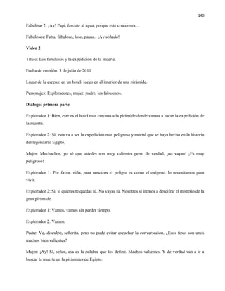 140
Fabuloso 2: ¡Ay! Papi, lanzate al agua, porque este crucero es…
Fabulosos: Fabu, fabuloso, loso, pausa. ¡Ay soñado!
Video 2
Título: Los fabulosos y la expedición de la muerte.
Fecha de emisión: 3 de julio de 2011
Lugar de la escena: en un hotel/ luego en el interior de una pirámide.
Personajes: Exploradores, mujer, padre, los fabulosos.
Diálogo: primera parte
Explorador 1: Bien, este es el hotel más cercano a la pirámide donde vamos a hacer la expedición de
la muerte.
Explorador 2: Sí, esta va a ser la expedición más peligrosa y mortal que se haya hecho en la historia
del legendario Egipto.
Mujer: Muchachos, yo sé que ustedes son muy valientes pero, de verdad, ¡no vayan! ¡Es muy
peligroso!
Explorador 1: Por favor, niña, para nosotros el peligro es como el oxígeno, lo necesitamos para
vivir.
Explorador 2: Sí, sí quieres te quedas tú. No vayas tú. Nosotros sí iremos a descifrar el misterio de la
gran pirámide.
Explorador 1: Vamos, vamos sin perder tiempo.
Explorador 2: Vamos.
Padre: Ve, disculpe, señorita, pero no pude evitar escuchar la conversación. ¿Esos tipos son unos
machos bien valientes?
Mujer: ¡Ay! Sí, señor, esa es la palabra que los define. Machos valientes. Y de verdad van a ir a
buscar la muerte en la pirámides de Egipto.
 
