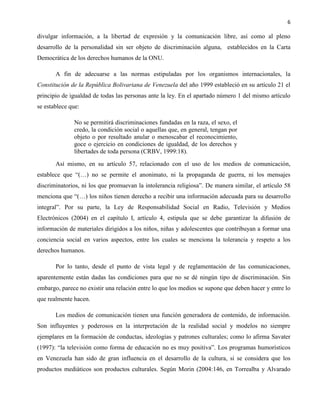 6
divulgar información, a la libertad de expresión y la comunicación libre, así como al pleno
desarrollo de la personalidad sin ser objeto de discriminación alguna, establecidos en la Carta
Democrática de los derechos humanos de la ONU.
A fin de adecuarse a las normas estipuladas por los organismos internacionales, la
Constitución de la República Bolivariana de Venezuela del año 1999 estableció en su artículo 21 el
principio de igualdad de todas las personas ante la ley. En el apartado número 1 del mismo artículo
se establece que:
No se permitirá discriminaciones fundadas en la raza, el sexo, el
credo, la condición social o aquellas que, en general, tengan por
objeto o por resultado anular o menoscabar el reconocimiento,
goce o ejercicio en condiciones de igualdad, de los derechos y
libertades de toda persona (CRBV, 1999:18).
Así mismo, en su artículo 57, relacionado con el uso de los medios de comunicación,
establece que “(…) no se permite el anonimato, ni la propaganda de guerra, ni los mensajes
discriminatorios, ni los que promuevan la intolerancia religiosa”. De manera similar, el artículo 58
menciona que “(…) los niños tienen derecho a recibir una información adecuada para su desarrollo
integral”. Por su parte, la Ley de Responsabilidad Social en Radio, Televisión y Medios
Electrónicos (2004) en el capítulo I, artículo 4, estipula que se debe garantizar la difusión de
información de materiales dirigidos a los niños, niñas y adolescentes que contribuyan a formar una
conciencia social en varios aspectos, entre los cuales se menciona la tolerancia y respeto a los
derechos humanos.
Por lo tanto, desde el punto de vista legal y de reglamentación de las comunicaciones,
aparentemente están dadas las condiciones para que no se dé ningún tipo de discriminación. Sin
embargo, parece no existir una relación entre lo que los medios se supone que deben hacer y entre lo
que realmente hacen.
Los medios de comunicación tienen una función generadora de contenido, de información.
Son influyentes y poderosos en la interpretación de la realidad social y modelos no siempre
ejemplares en la formación de conductas, ideologías y patrones culturales; como lo afirma Savater
(1997): “la televisión como forma de educación no es muy positiva”. Los programas humorísticos
en Venezuela han sido de gran influencia en el desarrollo de la cultura, si se considera que los
productos mediáticos son productos culturales. Según Morin (2004:146, en Torrealba y Alvarado
 