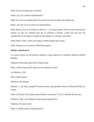 141
Padre: Esos son los tipos que yo necesito.
Mujer: ¡Ay! ¿Sí? ¿Usted es expedicionario?
Padre: No, yo no soy expedicionario. Es que mis dos hijos necesitan unos machos así.
Mujer: ¡Ay! ¿Sí? Ya sé, sus hijos son expedicionarios
Padre: Bueno, yo no sé si le dicen así ahora no… a ese tipo de gente. Pero mis hijos necesitan dos
machos así, que los estimulen para que se enfrenten al peligro. ¿Usted cree que esos dos
expedicionarios conviertan a mis hijos en unos machos así, valientes como ellos?
Mujer: Bueno, señor, sí ellos no lo logran, no habrá ninguno que lo logre.
Padre: Entonces los voy a buscar. Muchísimas gracias.
Diálogo: segunda parte
La escena reinicia con dos personas bailando y luego aparecen los hermanos fabulosos también
bailando.
Fabulosos: Punta talón, punta talón y fruqui fruqui.
Padre: ¡Chinita, dame poder! ¿Qué clase de expedición es esta?
Los fabulosos: ¡Uh!
Padre: ¿Qué les pasa?
Fabulosos: ¡Me ahogué!
Fabuloso 1: ¡Ay! Papi, ¡tranquilo! Nosotros estamos aquí pasándolo bien con la Reina del Nilo y el
Faraón.
Padre: ¿El Faraón? No se supone que el Faraón es un asesino. Y yo lo vi bailando ahí muy raro.
Fabuloso 2: Papi, a él le llaman el Faraón asesino porque baila…
Fabulosos: De muerte lenta.
Padre: Y ¿Dónde están los expedicionarios?
 