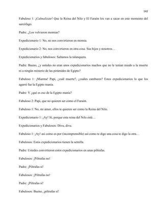 142
Fabuloso 1: ¡Calmalizate! Que la Reina del Nilo y El Faraón los van a sacar en este momento del
sarcófago.
Padre: ¿Los volvieron momias?
Expedicionario 1: No, no nos convirtieron en momia.
Expedicionario 2: No, nos convirtieron en otra cosa. Sus hijos y nosotros…
Expedicionarios y fabulosos: Saltamos la talanquera.
Padre: Bueno, ¿y ustedes no eran unos expedicionarios machos que no le tenían miedo a la muerte
ni a ningún misterio de las pirámides de Egipto?
Fabuloso 1: ¡Miarma! Papi, ¿cuál muerte?, ¿cuáles cambures? Estos expedicionarios lo que los
agarró fue la Egipto manía.
Padre: Y ¿qué es eso de la Egipto manía?
Fabuloso 2: Papi, que no quieren ser como el Faraón.
Fabuloso 1: No, mi amor, ellos te quieren ser como la Reina del Nilo.
Expedicionario 1: ¡Ay! Sí, porque esta reina del Nilo está…
Expedicionarios y Fabulosos: Divu, divu.
Fabuloso 1: ¡Ay! así como es por (incomprensible) así como te digo una cosa te digo la otra…
Fabulosos: Estos expedicionarios tienen la semilla.
Padre: Ustedes convirtieron estos expedicionarios en unas piltrafas.
Fabulosos: ¡Piltrafas no!
Padre: ¡Piltrafas sí!
Fabulosos: ¡Piltrafas no!
Padre: ¡Piltrafas sí!
Fabulosos: Bueno, ¡piltrafas sí!
 