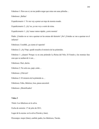 143
Fabuloso 1: Pero eso sí, no me podéis negar que estas son unas piltrafas…
Fabulosos: ¡Bellas!
Expedicionario 1: Yo me voy a poner un traje de momia rosado.
Expedicionario 2: ¡Ay! no, yo me voy a vestir de reina.
Expedicionario 1: ¡Ay! mana vamos rápido, ¡corre momia!
Padre: ¡Ustedes no se van a quemar en las arenas del desierto! ¡No! ¡Ustedes se van a quemar en el
infierno!
Fabulosos: Ussshhh, ¡ya siento el vaporón!
Fabuloso 2: ¡Ay! Papi, quedó resuelto el misterio de las pirámides.
Fabuloso 1: ¡claaaro! Porque ve en esta pirámide La Reina del Nilo, El Faraón y las momias feas
esas que se acaban de ir son…
Fabulosos: Duri, durito.
Fabuloso 2: No solo eso, papi, están…
Fabulosos: ¡Chévere!
Fabuloso 2: El misterio de la pirámide es…
Fabulosos: Fabu, fabuloso, loso, pausa ancestral.
Fabulosos: ¡Momificados!
Video 3
Título: Los fabulosos en la selva.
Fecha de emisión: 17 de julio de 2011.
Lugar de la escena: en la selva (Tarzán y Jane).
Personajes: mujer (Jane), caníbal, padre, los fabulosos, Tarzán.
 