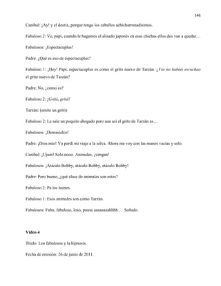 146
Caníbal: ¡Ay! y el desríz, porque tengo los cabellos achicharronadísimos.
Fabuloso 2: Ve, papi, cuando le hagamos el alisado japonés en esas chichas ellos dos van a quedar…
Fabulosos: ¡Espectacuplus!
Padre: ¿Qué es eso de espectacuplus?
Fabuloso 1: ¡Hey! Papi, espectacuplus es como el grito nuevo de Tarzán. ¿Vos no habéis escuchao
el grito nuevo de Tarzán?
Padre: No, ¿cómo es?
Fabuloso 2: ¡Gritá, gritá!
Tarzán: (emite un grito)
Fabuloso 2: Le sale un poquito ahogado pero aun así el grito de Tarzán es…
Fabulosos: ¡Demasielco!
Padre: ¡Dios mío! Yo perdí mi viaje a la selva. Ahora me voy con las manos vacías y solo.
Caníbal: ¡Ujum! Solo nooo. Animales, ¡vengan!
Fabulosos: ¡Atácalo Bobby, atácalo Bobby, atácalo Bobby!
Padre: Pero bueno, ¿qué clase de animales son estos?
Fabuloso 2: Pa los leones.
Fabuloso 1: Esos animales son como Tarzán.
Fabulosos: Fabu, fabuloso, loso, pausa aaaaaaaahhhh… Soñado.
Video 4
Título: Los fabulosos y la hipnosis.
Fecha de emisión: 26 de junio de 2011.
 