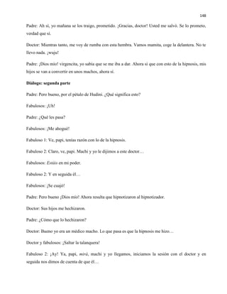 148
Padre: Ah sí, yo mañana se los traigo, prometido. ¡Gracias, doctor! Usted me salvó. Se lo prometo,
verdad que sí.
Doctor: Mientras tanto, me voy de rumba con esta hembra. Vamos mamita, coge la delantera. No te
llevo nada. ¡wuju!
Padre: ¡Dios mío! virgencita, yo sabía que se me iba a dar. Ahora sí que con esto de la hipnosis, mis
hijos se van a convertir en unos machos, ahora sí.
Diálogo: segunda parte
Padre: Pero bueno, por el pétalo de Hudini. ¿Qué significa esto?
Fabulosos: ¡Uh!
Padre: ¿Qué les pasa?
Fabulosos: ¡Me ahogué!
Fabuloso 1: Ve, papi, tenías razón con lo de la hipnosis.
Fabuloso 2: Claro, ve, papi. Machi y yo le dijimos a este doctor…
Fabulosos: Estáis en mi poder.
Fabuloso 2: Y en seguida él…
Fabulosos: ¡Se cuajó!
Padre: Pero bueno ¡Dios mío! Ahora resulta que hipnotizaron al hipnotizador.
Doctor: Sus hijos me hechizaron.
Padre: ¿Cómo que lo hechizaron?
Doctor: Bueno yo era un médico macho. Lo que pasa es que la hipnosis me hizo…
Doctor y fabulosos: ¡Saltar la talanquera!
Fabuloso 2: ¡Ay! Ya, papi, mirá, machi y yo llegamos, iniciamos la sesión con el doctor y en
seguida nos dimos de cuenta de que él…
 
