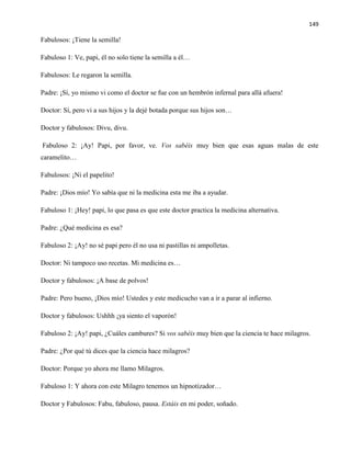 149
Fabulosos: ¡Tiene la semilla!
Fabuloso 1: Ve, papi, él no solo tiene la semilla a él…
Fabulosos: Le regaron la semilla.
Padre: ¡Sí, yo mismo vi como el doctor se fue con un hembrón infernal para allá afuera!
Doctor: Sí, pero vi a sus hijos y la dejé botada porque sus hijos son…
Doctor y fabulosos: Divu, divu.
Fabuloso 2: ¡Ay! Papi, por favor, ve. Vos sabéis muy bien que esas aguas malas de este
caramelito…
Fabulosos: ¡Ni el papelito!
Padre: ¡Dios mío! Yo sabía que ni la medicina esta me iba a ayudar.
Fabuloso 1: ¡Hey! papi, lo que pasa es que este doctor practica la medicina alternativa.
Padre: ¿Qué medicina es esa?
Fabuloso 2: ¡Ay! no sé papi pero él no usa ni pastillas ni ampolletas.
Doctor: Ni tampoco uso recetas. Mi medicina es…
Doctor y fabulosos: ¡A base de polvos!
Padre: Pero bueno, ¡Dios mío! Ustedes y este medicucho van a ir a parar al infierno.
Doctor y fabulosos: Ushhh ¡ya siento el vaporón!
Fabuloso 2: ¡Ay! papi, ¿Cuáles cambures? Si vos sabéis muy bien que la ciencia te hace milagros.
Padre: ¿Por qué tú dices que la ciencia hace milagros?
Doctor: Porque yo ahora me llamo Milagros.
Fabuloso 1: Y ahora con este Milagro tenemos un hipnotizador…
Doctor y Fabulosos: Fabu, fabuloso, pausa. Estáis en mi poder, soñado.
 