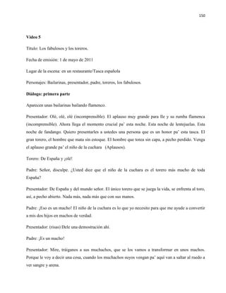 150
Video 5
Título: Los fabulosos y los toreros.
Fecha de emisión: 1 de mayo de 2011
Lugar de la escena: en un restaurante/Tasca española
Personajes: Bailarinas, presentador, padre, toreros, los fabulosos.
Diálogo: primera parte
Aparecen unas bailarinas bailando flamenco.
Presentador: Olé, olé, olé (incomprensible). El aplauso muy grande para Ile y su rumba flamenca
(incomprensible). Ahora llega el momento crucial pa’ esta noche. Esta noche de lentejuelas. Esta
noche de fandango. Quiero presentarles a ustedes una persona que es un honor pa’ esta tasca. El
gran torero, el hombre que mata sin estoque. El hombre que torea sin capa, a pecho perdido. Venga
el aplauso grande pa’ el niño de la cuchara (Aplausos).
Torero: De España y ¡olé!
Padre: Señor, disculpe. ¿Usted dice que el niño de la cuchara es el torero más macho de toda
España?
Presentador: De España y del mundo señor. El único torero que se juega la vida, se enfrenta al toro,
así, a pecho abierto. Nada más, nada más que con sus manos.
Padre: ¡Eso es un macho! El niño de la cuchara es lo que yo necesito para que me ayude a convertir
a mis dos hijos en machos de verdad.
Presentador: (risas) Dele una demostración ahí.
Padre: ¡Es un macho!
Presentador: Mire, tráiganos a sus muchachos, que se los vamos a transformar en unos machos.
Porque le voy a decir una cosa, cuando los muchachos suyos vengan pa’ aquí van a saltar al ruedo a
ver sangre y arena.
 