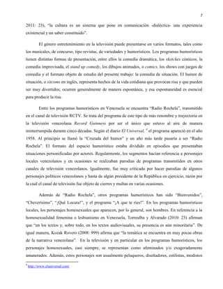 7
2011: 23), “la cultura es un sistema que pone en comunicación -dialéctica- una experiencia
existencial y un saber constituido”.
El género entretenimiento en la televisión puede presentarse en varios formatos, tales como
los musicales, de concurso, tipo revistas, de variedades y humorísticos. Los programas humorísticos
tienen distintas formas de presentación, entre ellos la comedia dramática, los sketches cómicos, la
comedia improvisada, el stand up comedy, los dibujos animados, o comics, los shows con juegos de
comedia y el formato objeto de estudio del presente trabajo: la comedia de situación. El humor de
situación, o sitcoms en inglés, representa hechos de la vida cotidiana que provocan risa y que pueden
ser muy divertidos; ocurren generalmente de manera espontánea, y esa espontaneidad es esencial
para producir la risa.
Entre los programas humorísticos en Venezuela se encuentra “Radio Rochela”, transmitido
en el canal de televisión RCTV. Se trata del programa de este tipo de más renombre y trayectoria en
la televisión venezolana Record Guinness por ser el único que estuvo al aire de manera
ininterrumpida durante cinco décadas. Según el diario El Universal, 4
el programa apareció en el año
1958. Al principio se llamó la “Cruzada del humor” y un año más tarde pasaría a ser “Radio
Rochela”. El formato del espacio humorístico estaba dividido en episodios que presentaban
situaciones personificadas por actores. Regularmente, los segmentos hacían referencia a personajes
locales venezolanos y en ocasiones se realizaban parodias de programas transmitidos en otros
canales de televisión venezolanos. Igualmente, fue muy criticado por hacer parodias de algunos
personajes políticos venezolanos y hasta de algún presidente de la República en ejercicio, razón por
la cual el canal de televisión fue objeto de cierres y multas en varias ocasiones.
Además de “Radio Rochela”, otros programas humorísticos han sido “Bienvenidos”,
“Cheverísimo”, “¡Qué Locura!”, y el programa “¡A que te ríes!”. En los programas humorísticos
locales, los personajes homosexuales que aparecen, por lo general, son hombres. En referencia a la
homosexualidad femenina o lesbianismo en Venezuela, Torrealba y Alvarado (2010: 23) afirman
que “en los textos y, sobre todo, en los textos audiovisuales, su presencia es aún minoritaria”. De
igual manera, Kozak Rovero (2008: 999) afirma que “la temática se encuentra en muy pocas obras
de la narrativa venezolana”. En la televisión y en particular en los programas humorísticos, los
personajes homosexuales, casi siempre, se representan como afeminados y/o exageradamente
amanerados. Además, estos personajes son usualmente peluqueros, diseñadores, estilistas, modistos
4
http://www.eluniversal.com/
 