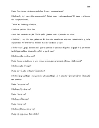 152
Padre: Pero bueno, este torero ¿qué clase de ma… mamarracho es?
Fabuloso 2: ¡Ay! papi, ¿Qué mamarracho?, Dejalo estar, ¿cuáles cambures? Él ahora es el torero
que siempre quiso ser.
Torero: Yo ahora soy un torero…
Fabulosos y torero: Divu, divu.
Padre: Este señor está así por falta de padre. ¿Dónde estará el padre de ese torero?
Fabuloso 2: ¡Ay! No, papi, pobrecito. Él tiene una historia tan triste que cuando machi y yo la
escuchamos por primera vez lloramos más que una bolsa ‘e hielo.
Fabuloso 1: Si, papi, lloramos más que un camión de cochinos chiquitos. El papá de él era torero
también pero allá en Maracaibo ¿sabéis lo que le pasó?
Fabulosos: ¡Lo cogió un toro!
Padre: Es que no dudo que lo haya cogido un toro, pero y la mamá. ¿Dónde está la mamá?
Fabulosos: ¡En el bingo!
Padre: Lo ven. ¡Ya no hay toreros machos!
Fabuloso 2: ¡Hey! Papi, ¡Tranquilizate! ¡Relajate! Papi, ve, el gitanillo y el torero se van esta noche
con nosotros.
Padre: No, ¡no se van!
Fabulosos: Sí, ¡sí se van!
Padre: ¡No se van!
Fabulosos: ¡Sí se van!
Padre: ¡No se van!
Fabulosos: Bueno, ¡no se van!
Padre: ¿Y para donde iban ustedes?
 