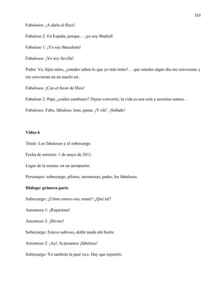 153
Fabulosos: ¡A darle al fleco!
Fabuloso 2: En España, porque… ¡yo soy Madrid!
Fabuloso 1: ¡Yo soy Barcelona!
Fabulosos: ¡Yo soy Sevilla!
Padre: Ve, hijos míos, ¿ustedes saben lo que yo más temo?… que ustedes algún día me convenzan y
me conviertan en un machi así.
Fabulosos: ¡Con el favor de Dios!
Fabuloso 2: Papi, ¿cuáles cambures? Dejate convertir, la vida es una sola y nosotros somos…
Fabulosos: Fabu, fabuloso, loso, pausa. ¡Y olé! ¡Soñado!
Video 6
Título: Los fabulosos y el sobrecargo.
Fecha de emisión: 1 de mayo de 2011.
Lugar de la escena: en un aeropuerto.
Personajes: sobrecargo, pilotos, aeromozas, padre, los fabulosos.
Diálogo: primera parte
Sobrecargo: ¿Cómo estuvo eso, mami? ¿Qué tal?
Aeromoza 1: ¡Riquísimo!
Aeromoza 2: ¡Divino!
Sobrecargo: Estuvo sabroso, doble tanda ahí fuerte.
Aeromoza 2: ¡Ay!, la pasamos ¡fabuloso!
Sobrecargo: Yo también la pasé rico. Hay que repetirlo.
 