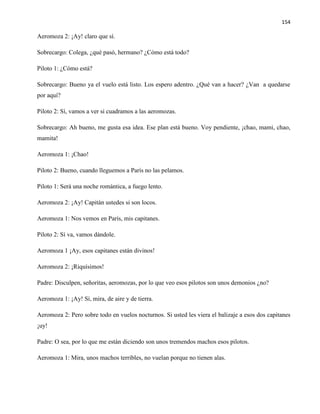154
Aeromoza 2: ¡Ay! claro que sí.
Sobrecargo: Colega, ¿qué pasó, hermano? ¿Cómo está todo?
Piloto 1: ¿Cómo está?
Sobrecargo: Bueno ya el vuelo está listo. Los espero adentro. ¿Qué van a hacer? ¿Van a quedarse
por aquí?
Piloto 2: Sí, vamos a ver si cuadramos a las aeromozas.
Sobrecargo: Ah bueno, me gusta esa idea. Ese plan está bueno. Voy pendiente, ¡chao, mami, chao,
mamita!
Aeromoza 1: ¡Chao!
Piloto 2: Bueno, cuando lleguemos a París no las pelamos.
Piloto 1: Será una noche romántica, a fuego lento.
Aeromoza 2: ¡Ay! Capitán ustedes si son locos.
Aeromoza 1: Nos vemos en París, mis capitanes.
Piloto 2: Sí va, vamos dándole.
Aeromoza 1 ¡Ay, esos capitanes están divinos!
Aeromoza 2: ¡Riquísimos!
Padre: Disculpen, señoritas, aeromozas, por lo que veo esos pilotos son unos demonios ¿no?
Aeromoza 1: ¡Ay! Sí, mira, de aire y de tierra.
Aeromoza 2: Pero sobre todo en vuelos nocturnos. Si usted les viera el balizaje a esos dos capitanes
¡uy!
Padre: O sea, por lo que me están diciendo son unos tremendos machos esos pilotos.
Aeromoza 1: Mira, unos machos terribles, no vuelan porque no tienen alas.
 