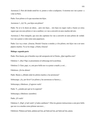 155
Aeromoza 2: Pero ahí donde usted los ve, ponen a volar a cualquiera. A nosotras nos van a poner a
volar en París.
Padre: Esos pilotos es lo que necesitan mis hijos.
Aeromoza 1: ¡Ay! Sí, ¿sus hijos son pilotos?
Padre: No sé si le dicen así ahora… pero mis hijos… mis hijos no cogen vuelo y bueno yo estoy
seguro que con esos pilotos si van a cambiar y se van a convertir en unos machos del aire.
Aeromoza 2: Pero tranquilo, que esos dos capitanes los van a convertir en unos pilotos de verdad.
Los van a poner a volar como unos pajarracos.
Padre: Los voy a traer. ¡Gracias, Diosito! Gracias a ustedes y a los pilotos, mis hijos van a ser unos
pájaros machos. Ya se los traigo. ¡Chaito, Gracias!
Diálogo: segunda parte
Padre: Pero bueno, por el hombre rayo del aeropuerto de la Chinita. ¿Qué significa esto?
Fabuloso 1: ¡Hey! Papi, te presentamos al sobrecargo de la aerolínea.
Fabuloso 2: Claro, papi, ve, este pavo bello nos va a poner a machi y a mí…
Fabulosos: ¡En las alturas!
Padre: Bueno y ¿Dónde están los pilotos machos y las aeromozas?
Sobrecargo: ¡Ay, por favor! Los pilotos y las aeromozas se fueron y…
Sobrecargo y fabulosos: ¡Cogieron vuelo!
Padre: Y, ¿ustedes por qué no lo cogieron?
Sobrecargo y fabulosos: (asombro)
Padre: ¡El vuelo!
Fabuloso 2: ¡Papi! ¿Cuál vuelo? ¿Cuáles cambures? Ellos les giraron instrucciones a este pavo bello
que nos va a enseñar como pilotear una nave…
Fabulosos: Palanca pa‘lante, palanca pa’tras, pa‘lante pa’tras, pa‘lante pa’tras, pausa.
 
