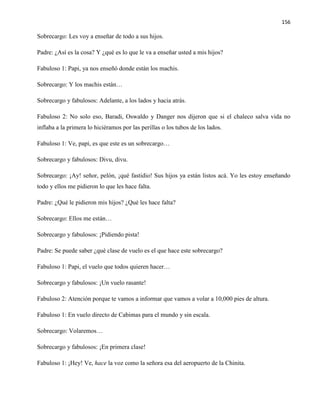 156
Sobrecargo: Les voy a enseñar de todo a sus hijos.
Padre: ¿Así es la cosa? Y ¿qué es lo que le va a enseñar usted a mis hijos?
Fabuloso 1: Papi, ya nos enseñó donde están los machis.
Sobrecargo: Y los machis están…
Sobrecargo y fabulosos: Adelante, a los lados y hacia atrás.
Fabuloso 2: No solo eso, Baradi, Oswaldo y Danger nos dijeron que si el chaleco salva vida no
inflaba a la primera lo hiciéramos por las perillas o los tubos de los lados.
Fabuloso 1: Ve, papi, es que este es un sobrecargo…
Sobrecargo y fabulosos: Divu, divu.
Sobrecargo: ¡Ay! señor, pelón, ¡qué fastidio! Sus hijos ya están listos acá. Yo les estoy enseñando
todo y ellos me pidieron lo que les hace falta.
Padre: ¿Qué le pidieron mis hijos? ¿Qué les hace falta?
Sobrecargo: Ellos me están…
Sobrecargo y fabulosos: ¡Pidiendo pista!
Padre: Se puede saber ¿qué clase de vuelo es el que hace este sobrecargo?
Fabuloso 1: Papi, el vuelo que todos quieren hacer…
Sobrecargo y fabulosos: ¡Un vuelo rasante!
Fabuloso 2: Atención porque te vamos a informar que vamos a volar a 10,000 pies de altura.
Fabuloso 1: En vuelo directo de Cabimas para el mundo y sin escala.
Sobrecargo: Volaremos…
Sobrecargo y fabulosos: ¡En primera clase!
Fabuloso 1: ¡Hey! Ve, hace la voz como la señora esa del aeropuerto de la Chinita.
 