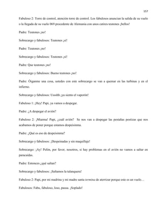 157
Fabuloso 2: Torre de control, atención torre de control. Los fabulosos anuncian la salida de su vuelo
o la llegada de su vuelo 069 procedente de Alemania con unos catires teutones ¡bellos!
Padre: Teutones ¡no!
Sobrecargo y fabulosos: Teutones ¡sí!
Padre: Teutones ¡no!
Sobrecargo y fabulosos: Teutones ¡sí!
Padre: Que teutones ¡no!
Sobrecargo y fabulosos: Bueno teutones ¡no!
Padre: Óiganme una cosa, ustedes con este sobrecargo se van a quemar en las turbinas y en el
infierno.
Sobrecargo y fabulosos: Ussshh ¡ya siento el vaporón!
Fabuloso 1: ¡Hey! Papi, ya vamos a despegar.
Padre: ¿A despegar el avión?
Fabuloso 2: ¡Miarma! Papi, ¿cuál avión? Se nos van a despegar las pestañas postizas que nos
acabamos de poner porque estamos despeisinma.
Padre: ¿Qué es eso de despeisinma?
Sobrecargo y fabulosos: ¡Despeinadas y sin maquillaje!
Sobrecargo: ¡Ay! Pelón, por favor, nosotros, si hay problemas en el avión no vamos a saltar en
paracaídas.
Padre: Entonces ¿qué saltan?
Sobrecargo y fabulosos: ¡Saltamos la talanquera!
Fabuloso 2: Papi, por mi madrina y mi madre santa termina de aterrizar porque este es un vuelo…
Fabulosos: Fabu, fabuloso, loso, pausa. ¡Soplado!
 