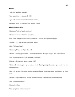 158
Video 7
Título: Los fabulosos se casan.
Fecha de emisión: 15 de mayo de 2011.
Lugar de la escena: en un apartamento/ en la selva.
Personajes: padre, los fabulosos, dos mujeres, caníbal.
Diálogo: primera parte
Fabulosos: ¡Por favor! papi, ¡por favor!
Fabuloso 1: Ve, que te tenemos un notición.
Padre: Miren, tengan cuidado con lo que me van a decir no me vaya a dar un yeyo.
Fabuloso 2: ¡Ay, papi, ve que aquí no hay tarima!
Padre: ¿Tarima pa’ qué?
Fabulosos: ¡Pa’ que me dejéis el show!
Fabuloso 2: Machi y yo te vamos a dar una buena noticia. Y es que él y yo… nos vamos a cazar.
Padre: ¿Cómo es la cosa? ¿Qué ustedes se van a casar?
Fabuloso 1: Sí, papi, nos vamos a cazar. ¡Aja!
Fabulosos 2: Miarma, papi, ¿y es que vos tenéis algún tipo de problema con que machi y yo nos
vayamos a cazar?
Padre: No, no, no, si no tengo ningún tipo de problema, lo que me asusta es con quien se van a
casar.
Fabuloso 1: Papi, calmalizate, relajate, tranquilizate, nos vamos a cazar con unas mujeres
Padre: ¿Con unas mujeres?
Fabuloso 2: ¡Claro!
Padre: ¿Y quiénes son esas mujeres?
 