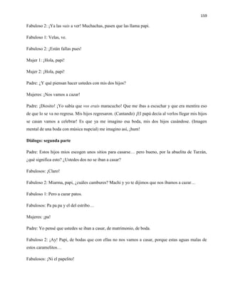 159
Fabuloso 2: ¡Ya las vais a ver! Muchachas, pasen que las llama papi.
Fabuloso 1: Velas, ve.
Fabuloso 2: ¡Están fallas pues!
Mujer 1: ¡Hola, papi!
Mujer 2: ¡Hola, papi!
Padre: ¿Y qué piensan hacer ustedes con mis dos hijos?
Mujeres: ¡Nos vamos a cazar!
Padre: ¡Diosito! ¡Yo sabía que vos erais maracucho! Que me ibas a escuchar y que era mentira eso
de que lo se va no regresa. Mis hijos regresaron. (Cantando) ¡El papá decía al verlos llegar mis hijos
se casan vamos a celebrar! Es que ya me imagino esa boda, mis dos hijos casándose. (Imagen
mental de una boda con música nupcial) me imagino así, ¡hum!
Diálogo: segunda parte
Padre: Estos hijos míos escogen unos sitios para casarse… pero bueno, por la abuelita de Tarzán,
¿qué significa esto? ¿Ustedes dos no se iban a casar?
Fabulosos: ¡Claro!
Fabuloso 2: Miarma, papi, ¿cuáles cambures? Machi y yo te dijimos que nos íbamos a cazar…
Fabuloso 1: Pero a cazar patos.
Fabulosos: Pa pa pa y el del estribo…
Mujeres: ¡pa!
Padre: Yo pensé que ustedes se iban a casar, de matrimonio, de boda.
Fabuloso 2: ¡Ay! Papi, de bodas que con ellas no nos vamos a casar, porque estas aguas malas de
estos caramelitos…
Fabulosos: ¡Ni el papelito!
 