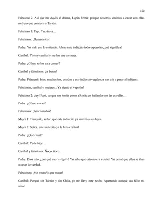 160
Fabuloso 2: Así que me dejáis el drama, Lupita Ferrer, porque nosotros vinimos a cazar con ellas
only porque conocen a Tarzán.
Fabuloso 1: Papi, Tarzán es…
Fabulosos: ¡Demasielco!
Padre: Yo todo eso lo entiendo. Ahora este indiecito todo esperolao ¿qué significa?
Caníbal: Yo soy caníbal y me los voy a comer.
Padre: ¿Cómo se los va a comer?
Caníbal y fabulosos: ¡A besos!
Padre: Piénsenlo bien, muchachos, ustedes y este indio sinvergüenza van a ir a parar al infierno.
Fabulosos, caníbal y mujeres: ¡Ya siento el vaporón!
Fabuloso 2: ¡Ay! Papi, ve que nos tenéis como a Rosita en bailando con las estrellas…
Padre: ¿Cómo es eso?
Fabulosos: ¡Amenazados!
Mujer 1: Tranquilo, señor, que este indiecito ya bautizó a sus hijos.
Mujer 2: Señor, este indiecito ya le hizo el ritual.
Padre: ¿Qué ritual?
Caníbal: Yo le hice…
Caníbal y fabulosos: Ñoco, ñoco.
Padre: Dios mío, ¿por qué me castigáis? Yo sabía que esto no era verdad. Yo pensé que ellos se iban
a casar de verdad.
Fabulosos: ¡Me tendréis que matar!
Caníbal: Porque sin Tarzán y sin Chita, yo me llevo este pelón. Agarrando aunque sea fallo mi
amor.
 
