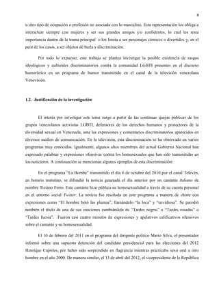8
u otro tipo de ocupación o profesión no asociada con lo masculino. Esta representación los obliga a
interactuar siempre con mujeres y ser sus grandes amigos y/o confidentes, lo cual les resta
importancia dentro de la trama principal o los limita a ser personajes cómicos o divertidos y, en el
peor de los casos, a ser objetos de burla y discriminación.
Por todo lo expuesto, este trabajo se plantea investigar la posible existencia de rasgos
ideológicos y culturales discriminatorios contra la comunidad LGBTI presentes en el discurso
humorístico en un programa de humor transmitido en el canal de la televisión venezolana
Venevisión.
1.2. Justificación de la investigación
El interés por investigar este tema surge a partir de las continuas quejas públicas de los
grupos venezolanos activistas LGBTI, defensores de los derechos humanos y protectores de la
diversidad sexual en Venezuela, ante las expresiones y comentarios discriminatorios aparecidos en
diversos medios de comunicación. En la televisión, esta discriminación se ha observado en varios
programas muy conocidos. Igualmente, algunos altos miembros del actual Gobierno Nacional han
expresado palabras y expresiones ofensivas contra los homosexuales que han sido transmitidas en
los noticieros. A continuación se mencionan algunos ejemplos de esta discriminación:
En el programa “La Bomba” transmitido el día 6 de octubre del 2010 por el canal Televén,
en horario matutino, se difundió la noticia generada el día anterior por un cantante italiano de
nombre Tiziano Ferro. Este cantante hizo pública su homosexualidad a través de su cuenta personal
en el entorno social Twitter. La noticia fue reseñada en este programa a manera de chiste con
expresiones como “El hombre botó las plumas”, llamándolo “la loca” y “envidiosa”. Se parodió
también el título de una de sus canciones cambiándola de “Tardes negras” a “Tardes rosadas” o
“Tardes fucsia”. Fueron casi cuatro minutos de expresiones y apelativos calificativos ofensivos
sobre el cantante y su homosexualidad.
El 10 de febrero del 2011 en el programa del dirigente político Mario Silva, el presentador
informó sobre una supuesta detención del candidato presidencial para las elecciones del 2012
Henrique Capriles, por haber sido sorprendido en flagrancia mientras practicaba sexo oral a otro
hombre en el año 2000. De manera similar, el 13 de abril del 2012, el vicepresidente de la República
 