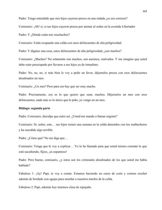 162
Padre: Tengo entendido que mis hijos cayeron presos en una redada ¿es eso correcto?
Comisario: ¡Ah! si, si sus hijos cayeron presos por atentar al orden en la avenida Libertador
Padre: Y ¿Dónde están mis muchachos?
Comisario: Están ocupando una celda con unos delincuentes de alta peligrosidad.
Padre: Y dígame una cosa, estos delincuentes de alta peligrosidad, ¿son machos?
Comisario: ¿Machos? No solamente son machos, son asesinos, malvados. Y me imagino que usted
debe estar preocupado por llevarse a sus hijos ya de inmediato.
Padre: No, no, no, si más bien le voy a pedir un favor, déjemelos presos con esos delincuentes
desalmados un mes.
Comisario: ¿Un mes? Pero para eso hay que ser muy macho.
Padre: Precisamente, eso es lo que quiero que sean, machos. Déjemelos un mes con esos
delincuentes, nada más es lo único que le pido, yo vengo en un mes.
Diálogo: segunda parte
Padre: Comisario, disculpe que entre así. ¿Usted me mando a llamar urgente?
Comisario: Sí, señor, este… sus hijos tienen una semana en la celda detenidos con los malhechores
y ha sucedido algo terrible.
Padre: ¿Cómo qué? No me diga que…
Comisario: Venga que le voy a explicar… Yo lo he llamado para que usted mismo constate lo que
está sucediendo, fíjese, ¡es espantoso!
Padre: Pero bueno, comisario, ¿y estos son los criminales desalmados de los que usted me había
hablado?
Fabuloso 1: ¡Ay! Papi, te voy a contar. Estamos haciendo un curso de corte y costura crochet
además de bordado con agujas para enseñar a nuestros machis de la celda.
Fabuloso 2: Papi, además hoy tenemos clase de repujado.
 