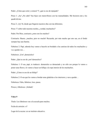 163
Padre: ¿Cómo que corte y costura? Y ¿qué es eso de repujado?
Preso 1: ¡Ay! ¿No sabe? Sus hijos son maravillosos con las manualidades. Me hicieron esto y les
quedó divino.
Preso 2: ¡Ay! Sí, desde que llegaron nuestros días son tan diferentes.
Preso: Y sobre todo nuestras noches, ¿verdad, muchachos?
Padre: Por Dios, comisario ¿estos son los machos?
Comisario: Bueno, ¡machos, pero no mucho! Recuerde, por más macho que uno sea, en el fondo
siempre hay una llamita.
Fabuloso 2: Papi, además hoy vamos a hacerle un bordado a las camisas de todos los muchachos y
va a quedar eso…
Fabulosos: ¡Um! ¡demasielco!
Padre: ¿Qué es eso de ¡um! demasielco?
Fabuloso 1: O sea, papi, te traduzco: demasielco es demasiado y no sólo eso porque le vamos a
poner unas flores y le vamos a hacer un follaje a la ropa interior de los muchachos.
Padre: ¿Cómo es eso de un follaje?
Fabuloso 2: O sea que les vamos a bordar unas gladiolas a los interiores y van a quedar…
Fabulosos: Fabu, fabuloso, loso, pausa.
Presos y fabulosos: ¡Soñado!
Video 9
Título: Los fabulosos van a la escuela para machos.
Fecha de emisión: s/f
Lugar de la escena: en un instituto educativo.
 
